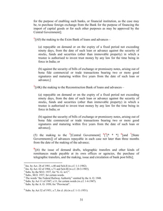 for the purpose of enabling such banks, or financial institution, as the case may
be, to purchase foreign exchange from the Bank for the purpose of financing the
import of capital goods or for such other purposes as may be approved by the
Central Government];
1
[(4J) the making to the Exim Bank of loans and advances –
(a) repayable on demand or on the expiry of a fixed period not exceeding
ninety days, from the date of such loan or advance against the security of
stocks, funds and securities (other than immovable property) in which a
trustee is authorised to invest trust money by any law for the time being in
force in India; or
(b) against the security of bills of exchange or promissory notes, arising out of
bona fide commercial or trade transactions bearing two or more good
signatures and maturing within five years from the date of such loan or
advance;]
2
[(4K) the making to the Reconstruction Bank of loans and advances –
(a) repayable on demand or on the expiry of a fixed period not exceeding
ninety days, from the date of such loan or advance against the security of
stocks, funds and securities (other than immovable property) in which a
trustee is authorised to invest trust money by any law for the time being in
force in India; or
(b) against the security of bills of exchange or promissory notes, arising out of
bona fide commercial or trade transactions bearing two or more good
signatures and maturing within five years from the date of such loan or
advance];
(5) the making to the 3
[Central Government] 4
[5
[* * *] 6
[and 7
[State
Governments]] of advances repayable in each case not later than three months
from the date of the making of the advance;
8
[(6) the issue of demand drafts, telegraphic transfers and other kinds of
remittances made payable at its own offices or agencies, the purchase of
telegraphic transfers, and the making, issue and circulation of bank post bills];
1
Ins. by Act. 28 of 1981, s.40 and Sch.II (w.e.f. 1-1-1982).
2
Ins. by Act. 62 of 1984, s.71 and Sch.III (w.e.f. 20-3-1985).
3
Subs. by the M.O. 1937, for “G. G. in C”.
4
Subs., M.O. 1937, for certain words.
5
The words “the Federal Railway Authority” omitted by the A. O. 1948.
6
Subs. by Act 11 of 1947, s.11, for certain words (w.e.f. 1-4-1947).
7
Subs. by the A. O. 1950, for “Provincial”.
8
Subs. by Act 32 of 1951, s.7, for cl. (6) (w.e.f. 1-11-1951).
31
 