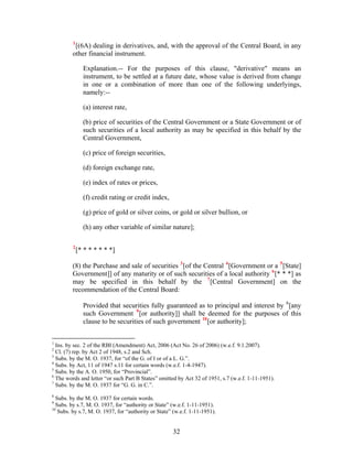 1
[(6A) dealing in derivatives, and, with the approval of the Central Board, in any
other financial instrument.
Explanation.-- For the purposes of this clause, "derivative" means an
instrument, to be settled at a future date, whose value is derived from change
in one or a combination of more than one of the following underlyings,
namely:--
(a) interest rate,
(b) price of securities of the Central Government or a State Government or of
such securities of a local authority as may be specified in this behalf by the
Central Government,
(c) price of foreign securities,
(d) foreign exchange rate,
(e) index of rates or prices,
(f) credit rating or credit index,
(g) price of gold or silver coins, or gold or silver bullion, or
(h) any other variable of similar nature];
2
[* * * * * * *]
(8) the Purchase and sale of securities 3
[of the Central 4
[Government or a 5
[State]
Government]] of any maturity or of such securities of a local authority 6
[* * *] as
may be specified in this behalf by the 7
[Central Government] on the
recommendation of the Central Board:
Provided that securities fully guaranteed as to principal and interest by 8
[any
such Government 9
[or authority]] shall be deemed for the purposes of this
clause to be securities of such government 10
[or authority];
1
Ins. by sec. 2 of the RBI (Amendment) Act, 2006 (Act No. 26 of 2006) (w.e.f. 9.1.2007).
2
Cl. (7) rep. by Act 2 of 1948, s.2 and Sch.
3
Subs. by the M. O. 1937, for “of the G. of I or of a L. G.”.
4
Subs. by Act, 11 of 1947 s.11 for certain words (w.e.f. 1-4-1947).
5
Subs. by the A. O. 1950, for “Provincial”.
6
The words and letter “or such Part B States” omitted by Act 32 of 1951, s.7 (w.e.f. 1-11-1951).
7
Subs. by the M. O. 1937 for “G. G. in C.”.
8
Subs. by the M. O. 1937 for certain words.
9
Subs. by s.7, M. O. 1937, for “authority or State” (w.e.f. 1-11-1951).
10
Subs. by s.7, M. O. 1937, for “authority or State” (w.e.f. 1-11-1951).
32
 