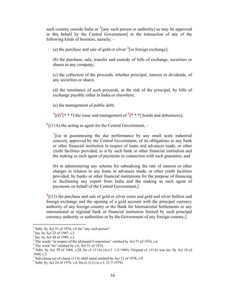 such country outside India or 1
[any such person or authority] as may be approved
in this behalf by the Central Government] in the transaction of any of the
following kinds of business, namely; –
(a) the purchase and sale of gold or silver 2
[or foreign exchange];
(b) the purchase, sale, transfer and custody of bills of exchange, securities or
shares in any company;
(c) the collection of the proceeds, whether principal, interest or dividends, of
any securities or shares:
(d) the remittance of such proceeds, at the risk of the principal, by bills of
exchange payable either in India or elsewhere;
(e) the management of public debt;
3
[(f)4
[* * *] the issue and management of 5
[* * *] bonds and debentures];
6
[(11A) the acting as agent for the Central Government, –
7
[(a) in guaranteeing the due performance by any small scale industrial
concern, approved by the Central Government, of its obligations to any bank
or other financial institution in respect of loans and advances made, or other
credit facilities provided, to it by such bank or other financial institution and
the making as such agent of payments in connection with such guarantee, and
(b) in administering any scheme for subsidising the rate of interest or other
charges in relation to any loans or advances made, or other credit facilities
provided, by banks or other financial institutions for the purpose of financing
or facilitating any export from India and the making as such agent of
payments on behalf of the Central Government;]
8
[(12) the purchase and sale of gold or silver coins and gold and silver bullion and
foreign exchange and the opening of a gold account with the principal currency
authority of any foreign country or the Bank for International Settlements or any
international or regional bank or financial institution formed by such principal
currency authority or authorities or by the Government of any foreign country;]
1
Subs. by Act 51 of 1974, s.6 for “any such person”.
2
Ins. by Act 23 of 1947, s.3.
3
Ins. by Act 44 of 1949, s.2.
4
The words “in respect of the aforesaid Corporation” omitted by Act 51 of 1974, s.6.
5
The word “its” omitted by s.6, Act 51 of 1974.
6
Subs. by Act 58 of 1968, s.24, for cl. (11A) (w.e.f. 1-2-1969). Original cl. (11A) was ins. by Act 14 of
1960, s.2.
7
Sub-clause (a) of clause (11A) shall stand omitted by Act 21 of 1978, s.9.
8
Subs. by Act 24 of 1978, s.4, for cl, (12) (w.e.f. 21-7-1978).
34
 