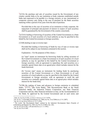 1
[(12A) the purchase and sale of securities issued by the Government of any
country outside India or by any institution or body corporate established outside
India and expressed to be payable in a foreign currency or any international or
composite currency unit, being in the case of purchase by the Bank securities
maturing within a period of ten years from the date of purchase:
Provided that in the case of securities of an institution or body corporate, the
repayment of principal and payment of interest in respect of such securities
shall be guaranteed by the Government of the country concerned];
2
[(12AA) lending or borrowing of securities of the Central Government or a State
Government or of such securities of a local authority as may be specified in this
behalf by the Central Government or foreign securities;
(12AB) dealing in repo or reverse repo:
Provided that lending or borrowing of funds by way of repo or reverse repo
shall not be subject to any limitation contained in this section.
Explanation.-- For the purposes of this clause,--
(a) "repo" means an instrument for borrowing funds by selling securities of
the Central Government or a State Government or of such securities of a local
authority as may be specified in this behalf by the Central Government or
foreign securities, with an agreement to repurchase the said securities on a
mutually agreed future date at an agreed price which includes interest for the
funds borrowed;
(b) "reverse repo" means an instrument for lending funds by purchasing
securities of the Central Government or a State Government or of such
securities of a local authority as may be specified in this behalf by the Central
Government or foreign securities, with an agreement to resell the said
securities on a mutually agreed future date at an agreed price which includes
interest for the funds lent];
3
[(12B) the making of loans and advances in foreign currencies to scheduled
banks, 4
[****] 5
[the Exim Bank], 6
[the Reconstruction Bank or the Small
Industries Bank], the Industrial Finance Corporation, any State Financial
Corporation and any other financial institution as may, on the recommendation of
the Bank, be approved by the Central Government and on such terms and
1
Subs. by Act 24 of 1978, s.4, for cl. 12A (w.e.f. 21-7-1978).
2
Ins. by sec. 2 of the RBI (Amendment) Act, 2006 (Act No. 26 of 2006) (w.e.f. 9.1.2007).
3
Ins. by s.4, Act 24 of 1978 (w.e.f. 21-7-1978).
4
The words “the Development Bank” omitted by the Industrial Development Bank (Transfer of
Undertaking and Repeal) Act, 2003 (Act No.53 of 2003), Sec. 2(b).
5
Ins. by Act 28 of 1981, s.40 and Sch.II (w.e.f. 1-1-1982).
6
Ins. by Act 39 of 1989.
35
 