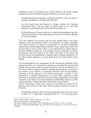 conditions as may be specified by the Central Board in this behalf, against
promissory notes of such bank or financial institution, as the case may be:
Provided that the borrowing bank or financial institution, as the case may be,
furnishes a declaration in writing to the effect that –
(a) it has made loans and advances in foreign currencies for financing
international trade or for the import of capital goods or for such other
purposes as may be approved by the Central Government; and
(b) that the amount of loans or advances so made and outstanding at any time
will not be less than the outstanding amount of the loans or advances obtained
by it from the Bank;]
1
[(13) the opening of an account with an office outside India of any bank,
including a bank incorporated in India or the making of an agency agreement
with, and the acting as an agent or correspondent of, any bank incorporated
outside India, or the principal currency authority of any country under the law for
the time being in force in that country or any international or regional bank or
financial institution formed by such principal currency authorities or foreign
governments, and the investing of the funds of the Bank in the shares and
securities of any such international or regional bank or financial institution or of
any other foreign institution as may be approved by the Central Board in this
behalf];
2
[(13A) participation in any arrangement for the clearing and settlement of any
amounts due from, or to, any person or authority on account of the external trade
of India with any other country or group of countries or of any remittances to, or
from, that country or group of countries, including the advancing, or receiving, of
any amount in any currency in connection therewith, and, for that purpose,
becoming, with the approval of the Central Government, a member of any
international or regional clearing union of central banks, monetary or other
authorities, or being associated with any such clearing arrangements, or becoming
a member of any body or association formed by central banks, monetary or other
similar authorities, or being associated with the same in any manner];
(14) the borrowing of money for a period not exceeding one month for the
purposes of the business of the Bank, and the giving of security for money so
borrowed:
Provided that no money shall be borrowed under this clause from any person
in India 3
[* * *] other than a scheduled bank 4
[* * *] or from any person
1
Subs. by Act 24 of 1978, s.4 for cl. (13) (w.e.f. 21-7-1978).
2
Ins. by Act 44 of 1973, s.2 (retrospectively).
3
The words “or Burma” ins. by the M. O. 1937, omitted by Act 11 of 1947, s.11, (w.e.f. 1-4-1947).
4
The words “or a Burma Scheduled Bank” ins. by the M. O. 1937, omitted by s.11, Act 11 of 1947 (w.e.f.
1-4-1947).
36
 