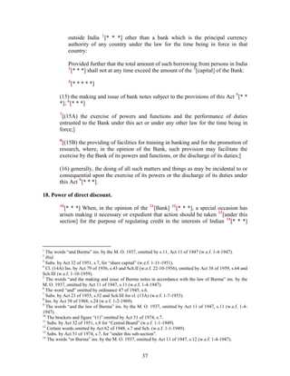 outside India 1
[* * *] other than a bank which is the principal currency
authority of any country under the law for the time being in force in that
country:
Provided further that the total amount of such borrowing from persons in India
2
[* * *] shall not at any time exceed the amount of the 3
[capital] of the Bank:
4
[* * * * *]
(15) the making and issue of bank notes subject to the provisions of this Act 5
[* *
*]; 6
[* * *]
7
[(15A) the exercise of powers and functions and the performance of duties
entrusted to the Bank under this act or under any other law for the time being in
force;]
8
[(15B) the providing of facilities for training in banking and for the promotion of
research, where, in the opinion of the Bank, such provision may facilitate the
exercise by the Bank of its powers and functions, or the discharge of its duties;]
(16) generally, the doing of all such matters and things as may be incidental to or
consequential upon the exercise of its powers or the discharge of its duties under
this Act 9
[* * *].
18. Power of direct discount.
10
[* * *] When, in the opinion of the 11
[Bank] 12
[* * *], a special occasion has
arisen making it necessary or expedient that action should be taken 13
[under this
section] for the purpose of regulating credit in the interests of Indian 14
[* * *]
1
The words “and Burma” ins. by the M. O. 1937, omitted by s.11, Act 11 of 1947 (w.e.f. 1-4-1947).
2
Ibid.
3
Subs. by Act 32 of 1951, s.7, for “share capital” (w.e.f. 1-11-1951).
4
Cl. (14A) Ins. by Act 79 of 1956, s.43 and Sch.II (w.e.f. 22-10-1956), omitted by Act 38 of 1959, s.64 and
Sch.III (w.e.f. 1-10-1959).
5
The words “and the making and issue of Burma notes in accordance with the law of Burma” ins. by the
M. O. 1937, omitted by Act 11 of 1947, s.11 (w.e.f. 1-4-1947).
6
The word “and” omitted by ordinance 47 of 1945, s.6.
7
Subs. by Act 23 of 1955, s.52 and Sch.III for cl. (15A) (w.e.f. 1-7-1955).
8
Ins. by Act 58 of 1968, s.24 (w.e.f. 1-2-1969).
9
The words “and the law of Burma” ins. by the M. O. 1937, omitted by Act 11 of 1947, s.11 (w.e.f. 1-4-
1947).
10
The brackets and figure “(1)” omitted by Act 51 of 1974, s.7.
11
Subs. by Act 32 of 1951, s.8 for “Central Board” (w.e.f. 1-1-1949).
12
Certain words omitted by Act 62 of 1948, s.7 and Sch. (w.e.f. 1-1-1949).
13
Subs. by Act 51 of 1974, s.7, for “under this sub-section”.
14
The words “or Burma” ins. by the M. O. 1937, omitted by Act 11 of 1947, s.12 (w.e.f. 1-4-1947).
37
 