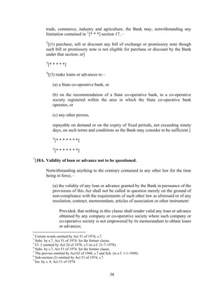 trade, commerce, industry and agriculture, the Bank may, notwithstanding any
limitation contained in 1
[* * *] section 17, –
2
[(1) purchase, sell or discount any bill of exchange or promissory note though
such bill or promissory note is not eligible for purchase or discount by the Bank
under that section; or]
3
[* * * * *]
4
[(3) make loans or advances to –
(a) a State co-operative bank, or
(b) on the recommendation of a State co-operative bank, to a co-operative
society registered within the area in which the State co-operative bank
operates, or
(c) any other person,
repayable on demand or on the expiry of fixed periods, not exceeding ninety
days, on such terms and conditions as the Bank may consider to be sufficient.]
5
[* * * * * * *]
6
[* * * * * * *]
7
[18A. Validity of loan or advance not to be questioned.
Notwithstanding anything to the contrary contained in any other law for the time
being in force, –
(a) the validity of any loan or advance granted by the Bank in pursuance of the
provisions of this Act shall not be called in question merely on the ground of
non-compliance with the requirements of such other law as aforesaid or of any
resolution, contract, memorandum, articles of association or other instrument:
Provided, that nothing in this clause shall render valid any loan or advance
obtained by any company or co-operative society where such company or
co-operative society is not empowered by its memorandum to obtain loans
or advances;
1
Certain words omitted by Act 51 of 1974, s.7.
2
Subs. by s.7, Act 51 of 1974, for the former clause.
3
Cl. 2 omitted by Act 24 of 1978, s.5 (w.e.f. 21-7-1978).
4
Subs. by s.7, Act 51 of 1974, for the former clause.
5
The proviso omitted by Act 62 of 1948, s.7 and Sch. (w.e.f. 1-1-1949).
6
Sub-section (2) omitted by Act 51 of 1974, s.7.
7
Ins. by s. 8, Act 51 of 1974.
38
 