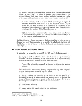 (b) where a loan or advance has been granted under clause (3A) or under
clause (3B) of section 17 or a loan or advance granted under clause (3) of
section 18 by the Bank to any person has been applied by such person, wholly
or in part, in making a loan or advance to any borrowers, any sum received –
(i) by the borrowing bank on account of bills of exchange in respect of
which the declaration under clause (i) of the proviso to clause (3A) of
section 17 has been furnished or in repayment or realisation of the
outstanding loans and advances referred to in clause (ii) of the said proviso
or in the proviso to clause (3B) of the said section, or
(ii) by the borrowing bank or any other person in repayment or realisation
of loans and advances granted to a borrower out of funds obtained by it or
by him from the Bank under section 18,
shall be utilised only for the repayment by the borrowing bank or other person, as
the case may be, of the amounts due to be repaid by it or by him to the Bank, and
shall be held by it or by him in trust for the Bank, until such time as the amounts
are so repaid.]
19. Business which the Bank may not transact.
Save as otherwise provided in sections 17, 18, 1
[42] and 45, the Bank may not –
(1) engage in trade or otherwise have a direct interest in any commercial,
industrial, or other undertaking except such interest as it may in any way
acquire in the course of the satisfaction of any of its claims:
Provided that all such interests shall be disposed of at the earliest possible
moment;
2
[(2) purchase the shares of any banking company or of any other company,
or grant loans upon the security of any such shares;]
(3) advance money on mortgage of, or otherwise on the security of,
immovable property or documents of title relating thereto, or become the
owner of immovable property, except so far as is necessary for its own
business premises and residences for its officers and servants;
(4) make loans or advances;
(5) draw or accept bills payable otherwise than on demand;
1
Ins. by Act 38 of 1956, s.2 (w.e.f. 6-10-1956).
2
Subs. by Act 32 of 1951, s.9, for cl. (2) (w.e.f. 1-11-1951).
39
 