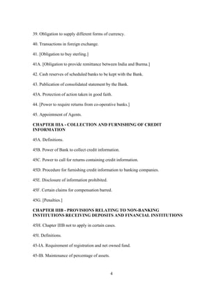 39. Obligation to supply different forms of currency.
40. Transactions in foreign exchange.
41. [Obligation to buy sterling.]
41A. [Obligation to provide remittance between India and Burma.]
42. Cash reserves of scheduled banks to be kept with the Bank.
43. Publication of consolidated statement by the Bank.
43A. Protection of action taken in good faith.
44. [Power to require returns from co-operative banks.]
45. Appointment of Agents.
CHAPTER IIIA - COLLECTION AND FURNISHING OF CREDIT
INFORMATION
45A. Definitions.
45B. Power of Bank to collect credit information.
45C. Power to call for returns containing credit information.
45D. Procedure for furnishing credit information to banking companies.
45E. Disclosure of information prohibited.
45F. Certain claims for compensation barred.
45G. [Penalties.]
CHAPTER IIIB - PROVISIONS RELATING TO NON-BANKING
INSTITUTIONS RECEIVING DEPOSITS AND FINANCIAL INSTITUTIONS
45H. Chapter IIIB not to apply in certain cases.
45I. Definitions.
45-IA. Requirement of registration and net owned fund.
45-IB. Maintenance of percentage of assets.
4
 