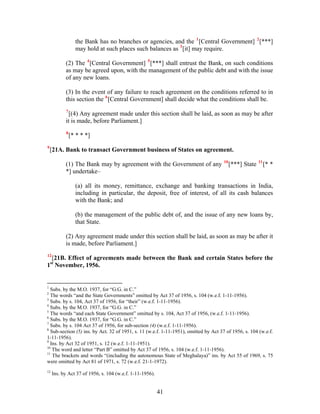 the Bank has no branches or agencies, and the 1
[Central Government] 2
[***]
may hold at such places such balances as 3
[it] may require.
(2) The 4
[Central Government] 5
[***] shall entrust the Bank, on such conditions
as may be agreed upon, with the management of the public debt and with the issue
of any new loans.
(3) In the event of any failure to reach agreement on the conditions referred to in
this section the 6
[Central Government] shall decide what the conditions shall be.
7
[(4) Any agreement made under this section shall be laid, as soon as may be after
it is made, before Parliament.]
8
[* * * *]
9
[21A. Bank to transact Government business of States on agreement.
(1) The Bank may by agreement with the Government of any 10
[***] State 11
[* *
*] undertake–
(a) all its money, remittance, exchange and banking transactions in India,
including in particular, the deposit, free of interest, of all its cash balances
with the Bank; and
(b) the management of the public debt of, and the issue of any new loans by,
that State.
(2) Any agreement made under this section shall be laid, as soon as may be after it
is made, before Parliament.]
12
[21B. Effect of agreements made between the Bank and certain States before the
1st
November, 1956.
1
Subs. by the M.O. 1937, for “G.G. in C.”
2
The words “and the State Governments” omitted by Act 37 of 1956, s. 104 (w.e.f. 1-11-1956).
3
Subs. by s. 104, Act 37 of 1956, for “their” (w.e.f. 1-11-1956).
4
Subs. by the M.O. 1937, for “G.G. in C.”
5
The words “and each State Government” omitted by s. 104, Act 37 of 1956, (w.e.f. 1-11-1956).
6
Subs. by the M.O. 1937, for “G.G. in C.”
7
Subs. by s. 104 Act 37 of 1956, for sub-section (4) (w.e.f. 1-11-1956).
8
Sub-section (5) ins. by Act. 32 of 1951, s. 11 (w.e.f. 1-11-1951), omitted by Act 37 of 1956, s. 104 (w.e.f.
1-11-1956).
9
Ins. by Act 32 of 1951, s. 12 (w.e.f. 1-11-1951).
10
The word and letter “Part B” omitted by Act 37 of 1956, s. 104 (w.e.f. 1-11-1956).
11
The brackets and words “(including the autonomous State of Meghalaya)” ins. by Act 55 of 1969, s. 75
were omitted by Act 81 of 1971, s. 72 (w.e.f. 21-1-1972).
12
Ins. by Act 37 of 1956, s. 104 (w.e.f. 1-11-1956).
41
 