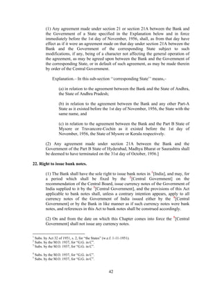 (1) Any agreement made under section 21 or section 21A between the Bank and
the Government of a State specified in the Explanation below and in force
immediately before the 1st day of November, 1956, shall, as from that day have
effect as if it were an agreement made on that day under section 21A between the
Bank and the Government of the corresponding State subject to such
modifications, if any, being of a character not affecting the general operation of
the agreement, as may be agreed upon between the Bank and the Government of
the corresponding State, or in default of such agreement, as may be made therein
by order of the Central Government.
Explanation.– In this sub-section ‘‘corresponding State’’ means,–
(a) in relation to the agreement between the Bank and the State of Andhra,
the State of Andhra Pradesh;
(b) in relation to the agreement between the Bank and any other Part-A
State as it existed before the 1st day of November, 1956, the State with the
same name, and
(c) in relation to the agreement between the Bank and the Part B State of
Mysore or Travancore-Cochin as it existed before the 1st day of
November, 1956, the State of Mysore or Kerala respectively.
(2) Any agreement made under section 21A between the Bank and the
Government of the Part B State of Hyderabad, Madhya Bharat or Saurashtra shall
be deemed to have terminated on the 31st day of October, 1956.]
22. Right to issue bank notes.
(1) The Bank shall have the sole right to issue bank notes in 1
[India], and may, for
a period which shall be fixed by the 2
[Central Government] on the
recommendation of the Central Board, issue currency notes of the Government of
India supplied to it by the 3
[Central Government], and the provisions of this Act
applicable to bank notes shall, unless a contrary intention appears, apply to all
currency notes of the Government of India issued either by the 4
[Central
Government] or by the Bank in like manner as if such currency notes were bank
notes, and references in this Act to bank notes shall be construed accordingly.
(2) On and from the date on which this Chapter comes into force the 5
[Central
Government] shall not issue any currency notes.
1
Subs. by Act 32 of 1951, s. 2, for “the States” (w.e.f. 1-11-1951).
2
Subs. by the M.O. 1937, for “G.G. in C”.
3
Subs. by the M.O. 1937, for “G.G. in C”.
4
Subs. by the M.O. 1937, for “G.G. in C”.
5
Subs. by the M.O. 1937, for “G.G. in C”.
42
 