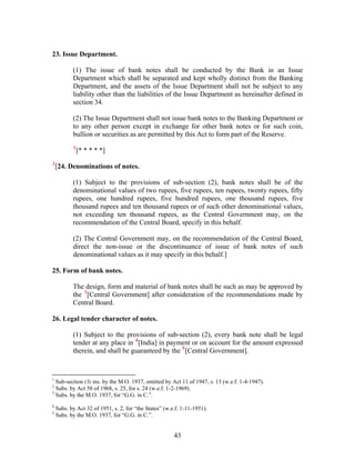 23. Issue Department.
(1) The issue of bank notes shall be conducted by the Bank in an Issue
Department which shall be separated and kept wholly distinct from the Banking
Department, and the assets of the Issue Department shall not be subject to any
liability other than the liabilities of the Issue Department as hereinafter defined in
section 34.
(2) The Issue Department shall not issue bank notes to the Banking Department or
to any other person except in exchange for other bank notes or for such coin,
bullion or securities as are permitted by this Act to form part of the Reserve.
1
[* * * * *]
2
[24. Denominations of notes.
(1) Subject to the provisions of sub-section (2), bank notes shall be of the
denominational values of two rupees, five rupees, ten rupees, twenty rupees, fifty
rupees, one hundred rupees, five hundred rupees, one thousand rupees, five
thousand rupees and ten thousand rupees or of such other denominational values,
not exceeding ten thousand rupees, as the Central Government may, on the
recommendation of the Central Board, specify in this behalf.
(2) The Central Government may, on the recommendation of the Central Board,
direct the non-issue or the discontinuance of issue of bank notes of such
denominational values as it may specify in this behalf.]
25. Form of bank notes.
The design, form and material of bank notes shall be such as may be approved by
the 3
[Central Government] after consideration of the recommendations made by
Central Board.
26. Legal tender character of notes.
(1) Subject to the provisions of sub-section (2), every bank note shall be legal
tender at any place in 4
[India] in payment or on account for the amount expressed
therein, and shall be guaranteed by the 5
[Central Government].
1
Sub-section (3) ins. by the M.O. 1937, omitted by Act 11 of 1947, s. 13 (w.e.f. 1-4-1947).
2
Subs. by Act 58 of 1968, s. 25, for s. 24 (w.e.f. 1-2-1969).
3
Subs. by the M.O. 1937, for “G.G. in C.”.
4
Subs. by Act 32 of 1951, s. 2, for “the States” (w.e.f. 1-11-1951).
5
Subs. by the M.O. 1937, for “G.G. in C.”.
43
 