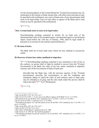 (2) On recommendation of the Central Board the 1
[Central Government] may, by
notification in the Gazette of India, declare that, with effect from such date as may
be specified in the notification, any series of bank notes of any denomination shall
cease to be legal tender 2
[save at such office or agency of the Bank and to such
extent as may be specified in the notification].
3
[* * * * *]
4
[26A. Certain bank notes to cease to be legal tender.
Notwithstanding anything contained in section 26, no bank note of the
denominational value of five hundred rupees, one thousand rupees or ten thousand
rupees issued before the 13th day of January, 1946, shall be legal tender in
payment or on account for the amount expressed therein.]
27. Re-issue of notes.
The Bank shall not re-issue bank notes which are torn, defaced or excessively
soiled.
28. Recovery of notes lost, stolen, mutilated or imperfect.
5
[* * *] Notwithstanding anything contained in any enactment or rule of law to
the contrary, no person shall of right be entitled to recover from the 6
[Central
Government] or the Bank, the value of any lost, stolen, mutilated or imperfect
currency note of the Government of India or bank note:
Provided that the Bank may, with the previous sanction of the 7
[Central
Government], prescribe the circumstances in and the conditions and
limitations subject to which the value of such currency notes or bank notes
may be refunded as of grace and the rules made under this proviso shall be
laid on the table 8
[* * *] of 9
[Parliament].
10
[* * * * *]
1
Subs. by the M.O. 1937, for “G.G. in C.”.
2
Subs. by Act 32 of 1951, s. 13, for “save at an office or agency of the Bank” (w.e.f. 1-11-1951).
3
Sub-section (3) ins. by the M.O. 1937, omitted by Act 11 of 1947, s. 14 (w.e.f. 1-4-1947).
4
Ins. by Act 62 of 1956, s. 2 and Sch. (w.e.f. 1-11-1956).
5
The brackets and figure “(1)” and sub-section (2) ins. by the M.O. 1937, omitted by Act 11 of 1947, s. 15
(w.e.f. 1-4-1947).
6
Subs. by the M.O. 1937, for “G.G. in C.”.
7
Subs. by M.O. 1937 for “G. G. in C”.
8
The words “of both Houses” omitted by the A.O. 1948.
9
Subs. by the A. O. 1950. for “the Central Legislature”.
10
The brackets and figure (I) and sub. section (2) ins. by the M.O. 1937, omitted by Act 11 of 1947, s. 15
(w.e.f. 1-4-1947).
44
 