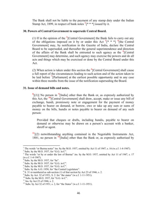 The Bank shall not be liable to the payment of any stamp duty under the Indian
Stamp Act, 1899, in respect of bank notes 1
[* * *] issued by it.
30. Powers of Central Government to supersede Central Board.
(1) If in the opinion of the 2
[Central Government] the Bank fails to carry out any
of the obligations imposed on it by or under this Act 3
[* * *] 4
[the Central
Government] may, by notification in the Gazette of India, declare the Central
Board to be superseded, and thereafter the general superintendence and direction
of the affairs of the Bank shall be entrusted to such agency as the 5
[Central
Government] may determine, and such agency may exercise the powers and do all
acts and things which may be exercised or done by the Central Board under this
Act.
(2) When action is taken under this section the 6
[Central Government] shall cause
a full report of the circumstances leading to such action and of the action taken to
be laid before 7
[Parliament] at the earliest possible opportunity and in any case
within three months from the issue of the notification superseding the Board.
31. Issue of demand bills and notes.
8
[(1)] No person in 9
[India] other than the Bank or, as expressly authorized by
this Act, the 10
[Central Government] shall draw, accept, make or issue any bill of
exchange, hundi, promissory note or engagement for the payment of money
payable to bearer on demand, or borrow, owe or take up any sum or sums of
money on the bills, hundis or notes payable to bearer on demand of any such
person:
Provided that cheques or drafts, including hundis, payable to bearer on
demand or otherwise may be drawn on a person’s account with a banker,
shroff or agent.
11
[(2) notwithstanding anything contained in the Negotiable Instruments Act,
1881, no person in 12
[India] other than the Bank or, as expressly authorised by
1
The words “or Burma notes” ins. by the M.O. 1937, omitted by Act 11 of 1947, s. 16 (w.e.f. 1-4-1947).
2
Subs. by the M.O. 1937, for “G.G. in C”.
3
The words “or by or under the law of Burma” ins. by the M.O. 1937, omitted by Act 11 of 1947, s. 17
(w.e.f. 1-4-1947).
4
Subs. by the M.O. 1937, for “he”.
5
Subs. by the M.O. 1937, for “G.G. in C”.
6
Subs. by the M.O. 1937, for “G.G. in C”.
7
Subs. by the A.O. 1950, for “the Central Legislature”.
8
S. 31 re-numbered as sub-section (1) of that section by Act 23 of 1946, s. 2.
9
Subs. by Act. 32 of 1951, S. 2. for “the states” (w.e.f. 1-11-1951).
10
Subs. by the M.O. 1937, for “G.G. in C”.
11
Ins. by Act 23 of 1946, s. 2.
12
Subs. by Act 32 of 1951, s. 2, for “the States” (w.e.f. 1-11-1951).
46
 
