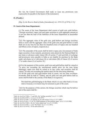 this Act, the Central Government shall make or issue any promissory note
expressed to be payable to the bearer of the instrument.]
32. [Penalty.]
[Rep. by the Reserve Bank of India [Amendment] Act, 1974 (51 of 1974), S. 9.]
33. Assets of the Issue Department.
(1) The assets of the Issue Department shall consist of gold coin, gold bullion,
1
[foreign securities], rupee coin and rupee securities to such aggregate amount as
is not less than the total of the liabilities of the Issue Department as hereinafter
defined.
2
[(2) The aggregate value of the gold coin, gold bullion and foreign securities
held as assets and the aggregate value of the gold coin and gold bullion so held
shall not at any time be less than two hundred crores of rupees and one hundred
and fifteen crores of rupees, respectively.]
3
[(3) The remainder of the assets shall be held in rupee coin, Government of India
rupee securities of any maturity, promissory notes drawn by the National Bank for
any loans or advances under clause (4E) of section 17 and such bills of exchange
and promissory notes payable in India as are eligible for purchase by the Bank
under sub-clause (a) or sub-clause (b) or sub-clause (bb) of clause (2) of section
17 or under clause (1) of section 18.]
(4) For the purposes of this section, gold coin and gold bullion shall be valued at
4
[a price not exceeding the international market price for the time being
obtaining], rupee coin shall be valued at its face value, and securities shall be
valued 5
[at rates not exceeding the market rates] for the time being obtaining.
(5) Of the gold coin and gold bullion held as assets, not less than seventeen-
twentieths shall be held in 6
[India], and all gold coin and gold bullion held as
assets shall be held in the custody of the Bank or its agencies;
Provided that gold belonging to the Bank which is in any other bank or in any
mint or treasury or in transit may be reckoned as part of the assets.
7
[(6) For the purposes of this section, the foreign securities which may be held as
part of the assets shall be –
1
Subs. by Act 62 of 1948, s. 7, and Sch., for “sterling securities” (w.e.f. 1-1-1949).
2
Subs. by Act 48 of 1957, s. 2, (w.e.f. 31-10-1957).
3
Subs. by Act 61 of 1981, s. 61 and Sch. II, for sub-section (3) (w.e.f. 12-7-1982).
4
Subs. by Act 8 of 1991, s. 2, for “0.118489 grammes of fine gold per rupee” (w.e.f. 15-10-1990).
5
Subs. by Act 58 of 1968, s. 26, for “at the market rate” (w.e.f. 1-2-1969).
6
Subs. by Act 32 of 1951, s. 2, for “the States” (w.e.f. 1-11-1951).
7
Subs. by Act 51 of 1974, s. 10 for sub-section (6).
47
 