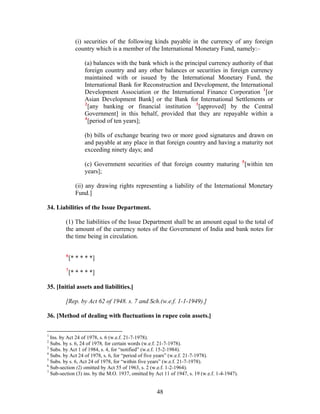 (i) securities of the following kinds payable in the currency of any foreign
country which is a member of the International Monetary Fund, namely:–
(a) balances with the bank which is the principal currency authority of that
foreign country and any other balances or securities in foreign currency
maintained with or issued by the International Monetary Fund, the
International Bank for Reconstruction and Development, the International
Development Association or the International Finance Corporation 1
[or
Asian Development Bank] or the Bank for International Settlements or
2
[any banking or financial institution 3
[approved] by the Central
Government] in this behalf, provided that they are repayable within a
4
[period of ten years];
(b) bills of exchange bearing two or more good signatures and drawn on
and payable at any place in that foreign country and having a maturity not
exceeding ninety days; and
(c) Government securities of that foreign country maturing 5
[within ten
years];
(ii) any drawing rights representing a liability of the International Monetary
Fund.]
34. Liabilities of the Issue Department.
(1) The liabilities of the Issue Department shall be an amount equal to the total of
the amount of the currency notes of the Government of India and bank notes for
the time being in circulation.
6
[* * * * *]
7
[* * * * *]
35. [Initial assets and liabilities.]
[Rep. by Act 62 of 1948. s. 7 and Sch.(w.e.f. 1-1-1949).]
36. [Method of dealing with fluctuations in rupee coin assets.]
1
Ins. by Act 24 of 1978, s. 6 (w.e.f. 21-7-1978).
2
Subs. by s. 6, 24 of 1978, for certain words (w.e.f. 21-7-1978).
3
Subs. by Act 1 of 1984, s. 4, for “notified” (w.e.f. 15-2-1984).
4
Subs. by Act 24 of 1978, s. 6, for “period of five years” (w.e.f. 21-7-1978).
5
Subs. by s. 6, Act 24 of 1978, for “within five years” (w.e.f. 21-7-1978).
6
Sub-section (2) omitted by Act 55 of 1963, s. 2 (w.e.f. 1-2-1964).
7
Sub-section (3) ins. by the M.O. 1937, omitted by Act 11 of 1947, s. 19 (w.e.f. 1-4-1947).
48
 