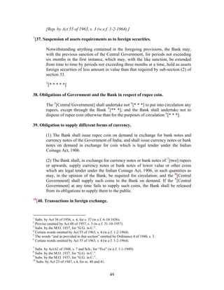 [Rep. by Act 55 of 1963, s. 3 (w.e.f. 1-2-1964).]
1
[37. Suspension of assets requirements as to foreign securities.
Notwithstanding anything contained in the foregoing provisions, the Bank may,
with the previous sanction of the Central Government, for periods not exceeding
six months in the first instance, which may, with the like sanction, be extended
from time to time by periods not exceeding three months at a time, hold as assets
foreign securities of less amount in value than that required by sub-section (2) of
section 33.
2
[* * * * *]
38. Obligations of Government and the Bank in respect of rupee coin.
The 3
[Central Government] shall undertake not 4
[* * *] to put into circulation any
rupees, except through the Bank 5
[** *]; and the Bank shall undertake not to
dispose of rupee coin otherwise than for the purposes of circulation 6
[* * *].
39. Obligation to supply different forms of currency.
(1) The Bank shall issue rupee coin on demand in exchange for bank notes and
currency notes of the Government of India, and shall issue currency notes or bank
notes on demand in exchange for coin which is legal tender under the Indian
Coinage Act, 1906.
(2) The Bank shall, in exchange for currency notes or bank notes of 7
[two] rupees
or upwards, supply currency notes or bank notes of lower value or other coins
which are legal tender under the Indian Coinage Act, 1906, in such quantities as
may, in the opinion of the Bank, be required for circulation; and the 8
[Central
Government] shall supply such coins to the Bank on demand. If the 9
[Central
Government] at any time fails to supply such coins, the Bank shall be released
from its obligations to supply them to the public.
10
[40. Transactions in foreign exchange.
1
Subs. by Act 38 of 1956, s. 4, for s. 37 (w.e.f. 6-10-1656).
2
Proviso omitted by Act 48 of 1957, s. 3 (w.e.f. 31-10-1957).
3
Subs. by the M.O. 1937, for “G.G. in C.”.
4
Certain words omitted by Act 55 of 1963, s. 4 (w.e.f. 1-2-1964).
5
The words “and as provided in that section” omitted by Ordinance 4 of 1940, s. 3.
6
Certain words omitted by Act 55 of 1963, s. 4 (w.e.f. 1-2-1964).
7
Subs. by Act 62 of 1948, s. 7 and Sch., for “five” (w.e.f. 1-1-1949).
8
Subs. by the M.O. 1937, for “G.G. in C.”.
9
Subs. by the M.O. 1937, for “G.G. in C.”.
10
Subs. by Act 23 of 1947, s.4, for ss. 40 and 41.
49
 