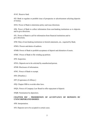 45-IC. Reserve fund.
45J. Bank to regulate or prohibit issue of prospectus or advertisement soliciting deposits
of money.
45JA. Power of Bank to determine policy and issue directions.
45K. Power of Bank to collect information from non-banking institutions as to deposits
and to give directions.
45L. Power of Bank to call for information from financial institutions and to
give directions.
45M. Duty of non-banking institutions to furnish statements, etc., required by Bank.
45MA. Powers and duties of auditors.
45MB. Power of Bank to prohibit acceptance of deposit and alienation of assets.
45MC. Power of Bank to file winding up petition.
45N. Inspection.
45NA. Deposits not to be solicited by unauthorised person.
45NB. Disclosure of information.
45NC. Power of Bank to exempt.
45O. [Penalties.]
45P. [Cognizance of offence.]
45Q. Chapter IIIB to override other laws.
45QA. Power of Company Law Board to offer repayment of deposit.
45QB. Nomination by depositors.
CHAPTER IIIC - PROHIBITION OF ACCEPTANCE OF DEPOSITS BY
UNINCORPORATED BODIES
45R. Interpretation.
45S. Deposits not to be accepted in certain cases.
5
 