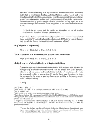 The Bank shall sell to or buy from any authorised person who makes a demand in
that behalf at its office in Bombay, Calcutta, Delhi or Madras 1
[or at such of its
branches as the Central Government may, by order, determine], foreign exchange
at such rates of exchange and on such conditions as the Central Government may
from time to time by general or special order determine, having regard so far as
rates of exchange are concerned to its obligations to the International Monetary
Fund:
Provided that no person shall be entitled to demand to buy or sell foreign
exchange of a value less than two lakhs of rupees.
Explanation.– In this section ‘‘authorised person’’ means a person who is entitled
by or under the 2
[Foreign Exchange Regulation Act, 1973], to buy, or as the case
may be, sell, the foreign exchange to which his demand relates.]
41. [Obligation to buy sterling]
[Rep. by Act 23 of 1947, s. 4 (w.e.f. 18-4-1947).
3
[41A. [Obligation to provide remittance between India and Burma.]
[Rep. by Act 11 of 1947, s. 22 (w.e.f. 1-4-1947).
42. Cash reserves of scheduled banks to be kept with the Bank.
4
[(1) Every bank included in the Second Schedule shall maintain with the Bank an
average daily balance the amount of which shall not be less than 5
[such per cent.
of the total of the demand and time liabilities in India of such bank as shown in
the return referred to in sub-section (2), as the Bank may from time to time,
having regard to the needs of securing the monetary stability in the country, notify
in the Gazette of India]:
6
[****]
1
Ins. by Act 54 of 1953, s. 5.
2
Subs. by Act 1 of 1984, s. 5, for “Foreign Exchange Act, 1947” (w.e.f. 15-2-1984).
3
Ins. by the M.O. 1937.
4
Subs. by Act 38 of 1956, s. 5, for sub-section (1) (w.e.f. 6-10-1956).
5
Subs. by sec. 3 of the RBI (Amendment) Act, 2006 (Act No. 26 of 2006) (w.e.f.1.4.2007) for the words
“three per cent. of the total of the demand and time liabilities in India of such bank as shown in the return
referred to in sub-section (2)”.
6
The proviso which was earlier substituted by by s. 4, Act 35 of 1962 was omitted by sec. 3 of the RBI
(Amendment) Act, 2006 (Act No. 26 of 2006) (w.e.f. 9.1.2007). Prior to the omission in the year 2007, the
proviso stood as under:
“Provided that the Bank may, by notification in the Gazette of India, increase the said rate to such
higher rate as may be specified in the notification so however that the rate shall not be more than
twenty per cent of the total of the demand and time liabilities.”
50
 