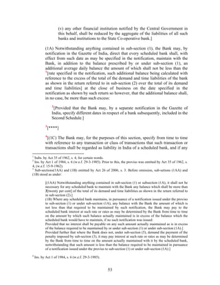 (v) any other financial institution notified by the Central Government in
this behalf, shall be reduced by the aggregate of the liabilities of all such
banks and institutions to the State Co-operative bank.]
(1A) Notwithstanding anything contained in sub-section (1), the Bank may, by
notification in the Gazette of India, direct that every scheduled bank shall, with
effect from such date as may be specified in the notification, maintain with the
Bank, in addition to the balance prescribed by or under sub-section (1), an
additional average daily balance the amount of which shall not be less than the
1
[rate specified in the notification, such additional balance being calculated with
reference to the excess of the total of the demand and time liabilities of the bank
as shown in the return referred to in sub-section (2) over the total of its demand
and time liabilities] at the close of business on the date specified in the
notification as shown by such return so however, that the additional balance shall,
in no case, be more than such excess:
2
[Provided that the Bank may, by a separate notification in the Gazette of
India, specify different dates in respect of a bank subsequently, included in the
Second Schedule.]
3
[****]
4
[(1C) The Bank may, for the purposes of this section, specify from time to time
with reference to any transaction or class of transactions that such transaction or
transactions shall be regarded as liability in India of a scheduled bank, and if any
1
Subs. by Act 35 of 1962, s. 4, for certain words.
2
Ins. by Act 1 of 1984, s. 6 (w.e.f. 29-3-1985). Prior to this, the proviso was omitted by Act 35 of 1962, s.
4, (w.e.f. 15-9-1962).
3
Sub-sections(1AA) and (1B) omitted by Act 26 of 2006, s. 3. Before omission, sub-setions (1AA) and
(1B) stood as under:
[(1AA) Notwithstanding anything contained in sub-section (1) or subsection (1A), it shall not be
necessary for any scheduled bank to maintain with the Bank any balance which shall be more than
3[twenty per cent] of the total of its demand and time liabilities as shown in the return referred to
in sub-section (2).]
(1B) Where any scheduled bank maintains, in pursuance of a notification issued under the proviso
to sub-section (1) or under sub-section (1A), any balance with the Bank the amount of which is
not less than that required to be maintained by such notification, the Bank may pay to the
scheduled bank interest at such rate or rates as may be determined by the Bank from time to time
on the amount by which such balance actually maintained is in excess of the balance which the
scheduled bank would have to maintain, if no such notification was issued:
Provided that no interest shall be payable on any such amount actually maintained as is in excess
of the balance required to be maintained by or under sub-section (1) or under sub-section (1A).]
Provided further that where the Bank does not, under sub-section (5), demand the payment of the
penalty imposed by sub-section (3), it may pay interest at such rate or rates as may be determined
by the Bank from time to time on the amount actually maintained with it by the scheduled bank,
notwithstanding that such amount is less than the balance required to be maintained in pursuance
of a notification issued under the proviso to sub-section (1) or under sub-section (1A).]
4
Ins. by Act 1 of 1984, s. 6 (w.e.f. 29-3-1985).
53
 