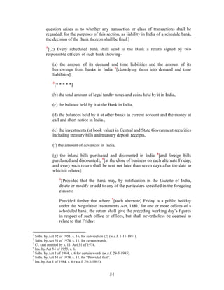 question arises as to whether any transaction or class of transactions shall be
regarded, for the purposes of this section, as liability in India of a schedule bank,
the decision of the Bank thereon shall be final.]
1
[(2) Every scheduled bank shall send to the Bank a return signed by two
responsible officers of such bank showing–
(a) the amount of its demand and time liabilities and the amount of its
borrowings from banks in India 2
[classifying them into demand and time
liabilities],
3
[* * * * *]
(b) the total amount of legal tender notes and coins held by it in India,
(c) the balance held by it at the Bank in India,
(d) the balances held by it at other banks in current account and the money at
call and short notice in India.,
(e) the investments (at book value) in Central and State Government securities
including treasury bills and treasury deposit receipts,
(f) the amount of advances in India,
(g) the inland bills purchased and discounted in India 4
[and foreign bills
purchased and discounted], 5
[at the close of business on each alternate Friday,
and every such return shall be sent not later than seven days after the date to
which it relates]:
6
[Provided that the Bank may, by notification in the Gazette of India,
delete or modify or add to any of the particulars specified in the foregoing
clauses:
Provided further that where 7
[such alternate] Friday is a public holiday
under the Negotiable Instruments Act, 1881, for one or more offices of a
scheduled bank, the return shall give the preceding working day’s figures
in respect of such office or offices, but shall nevertheless be deemed to
relate to that Friday:
1
Subs. by Act 32 of 1951, s. 16, for sub-section (2) (w.e.f. 1-11-1951).
2
Subs. by Act 51 of 1974, s. 11, for certain words.
3
Cl. (aa) omitted by s. 11, Act 51 of 1974.
4
Ins. by Act 54 of 1953, s. 6.
5
Subs. by Act 1 of 1984, s. 6 for certain words (w.e.f. 29-3-1985).
6
Subs. by Act 51 of 1974, s. 11, for “Provided that”.
7
Ins. by Act 1 of 1984, s. 6 (w.e.f. 29-3-1985).
54
 