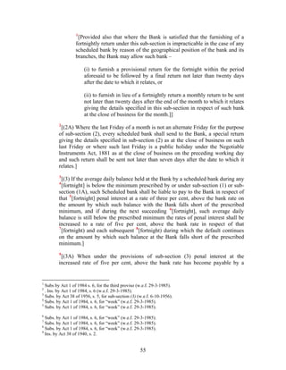 1
[Provided also that where the Bank is satisfied that the furnishing of a
fortnightly return under this sub-section is impracticable in the case of any
scheduled bank by reason of the geographical position of the bank and its
branches, the Bank may allow such bank –
(i) to furnish a provisional return for the fortnight within the period
aforesaid to be followed by a final return not later than twenty days
after the date to which it relates, or
(ii) to furnish in lieu of a fortnightly return a monthly return to be sent
not later than twenty days after the end of the month to which it relates
giving the details specified in this sub-section in respect of such bank
at the close of business for the month.]]
2
[(2A) Where the last Friday of a month is not an alternate Friday for the purpose
of sub-section (2), every scheduled bank shall send to the Bank, a special return
giving the details specified in sub-section (2) as at the close of business on such
last Friday or where such last Friday is a public holiday under the Negotiable
Instruments Act, 1881 as at the close of business on the preceding working day
and such return shall be sent not later than seven days after the date to which it
relates.]
3
[(3) If the average daily balance held at the Bank by a scheduled bank during any
4
[fortnight] is below the minimum prescribed by or under sub-section (1) or sub-
section (1A), such Scheduled bank shall be liable to pay to the Bank in respect of
that 5
[fortnight] penal interest at a rate of three per cent, above the bank rate on
the amount by which such balance with the Bank falls short of the prescribed
minimum, and if during the next succeeding 6
[fortnight], such average daily
balance is still below the prescribed minimum the rates of penal interest shall be
increased to a rate of five per cent, above the bank rate in respect of that
7
[fortnight) and each subsequent 8
[fortnight) during which the default continues
on the amount by which such balance at the Bank falls short of the prescribed
minimum.]
9
[(3A) When under the provisions of sub-section (3) penal interest at the
increased rate of five per cent, above the bank rate has become payable by a
1
Subs by Act 1 of 1984 s. 6, for the third proviso (w.e.f. 29-3-1985).
2
. Ins. by Act 1 of 1984, s. 6 (w.e.f. 29-3-1985).
3
Subs. by Act 38 of 1956, s. 5, for sub-section (3) (w.e.f. 6-10-1956).
4
Subs. by Act 1 of 1984, s. 6, for “week” (w.e.f. 29-3-1985).
5
Subs. by Act 1 of 1984, s. 6, for “week” (w.e.f. 29-3-1985).
6
Subs. by Act 1 of 1984, s. 6, for “week” (w.e.f. 29-3-1985).
7
Subs. by Act 1 of 1984, s. 6, for “week” (w.e.f. 29-3-1985).
8
Subs. by Act 1 of 1984, s. 6, for “week” (w.e.f. 29-3-1985).
9
Ins. by Act 38 of 1940, s. 2.
55
 