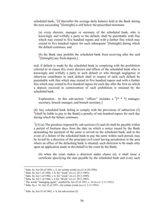 scheduled bank, 1
[if thereafter the average daily balance held at the Bank during
the next succeeding 2
[fortnight] is still below the prescribed minimum.
(a) every director, manager or secretary of the scheduled bank, who is
knowingly and wilfully a party to the default, shall be punishable with fine
which may extend to five hundred rupees and with a further fine which may
extend to five hundred rupees for each subsequent 3
[fortnight] during which
the default continues, and
(b) the Bank may prohibit the scheduled bank from receiving after the said
4
[fortnight] any fresh deposit,]
and, if default is made by the scheduled bank in complying with the prohibition
referred to in clause (b), every director and officer of the scheduled bank who is
knowingly and wilfully a party to such default or who through negligence or
otherwise contributes to such default shall in respect of each such default be
punishable with fine which may extend to five hundred rupees and with a further
fine which may extend to five hundred rupees for each day after the first on which
a deposit received in contravention of such prohibition is retained by the
scheduled bank.
Explanation.– In this sub-section ‘‘officer’’ includes a 5
[* * *] manager,
secretary, branch manager, and branch secretary.]
(4) Any scheduled bank failing to comply with the provisions of subsection (2)
6
[shall be liable to pay to the Bank] a penalty of one hundred rupees for each day
during which the failure continues.
7
[(5) (a) The penalties imposed by sub-sections (3) and (4) shall be payable within
a period of fourteen days from the date on which a notice issued by the Bank
demanding the payment of the same is served on the scheduled bank, and in the
event of a failure of the scheduled bank to pay the same within such period, may
be levied by a direction of the principal civil court having jurisdiction in the area
where an office of the defaulting bank is situated, such direction to be made only
upon an application made in this behalf to the court by the Bank;
(b) when the court makes a direction under clause (a), it shall issue a
certificate specifying the sum payable by the scheduled bank and every such
1
Subs. by Act 38 of 1956, s. 5, for certain words (w.e.f. 6-10-1956).
2
Subs. by Act 1 of 1984, s. 6, for “week” (w.e.f. 29-3-1985).
3
Subs. by Act 1 of 1984, s. 6, for “week” (w.e.f. 29-3-1985).
4
Subs. by Act 1 of 1984, s. 6 for “Week” (w.e.f. 29-3-1985).
5
The words “managing agent,” omitted by Act 32 of 1951, s. 16 (w.e.f. 1-11-1951).
6
Subs. by s. 16, Act 32 of 1951., for certain words (w.e.f. 1-11-1951).
7
Subs. by Act 35 of 1962, s. 4, for sub-section (5).
56
 
