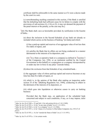 certificate shall be enforceable in the same manner as if it were a decree made
by the court in a suit;
(c) notwithstanding anything contained in this section, if the Bank is satisfied
that the defaulting bank had sufficient cause for its failure to comply with the
provisions of sub-sections (1), (1A) or (2), it may not demand the payment of
the penal interest or the penalty, as the case may be.]
1
[(6) The Bank shall, save as hereinafter provided, by notification in the Gazette
of India,–
(a) direct the inclusion in the Second Schedule of any bank not already so
included which carries on the business of banking 2
[in India] and which–
(i) has a paid-up capital and reserves of an aggregate value of not less than
five lakhs of rupees, and
(ii) satisfies the Bank that its affairs are not being conducted in a manner
detrimental to the interests of its depositors, and
(iii) 3
[is a State co-operative bank or a company] as defined in 4
[section 3
of the Companies Act, 1956, or an institution notified by the Central
Government in this behalf] or a corporation or a company incorporated by
or under any law in force in any place 5
[outside India];
(b) direct the exclusion from that Schedule of any scheduled bank.–
(i) the aggregate value of whose paid-up capital and reserves becomes at any
time less than five lakhs of rupees, or
(ii) which is, in the opinion of the Bank after making an inspection under
section 35 of the 6
[Banking Regulation Act, 1949], conducting its affairs to
the detriment of the interests of its depositors, or
(iii) which goes into liquidation or otherwise ceases to carry on banking
business:
Provided that the Bank may, on application of the scheduled bank
concerned and subject to such conditions, if any, as it may impose, defer
1
Subs. by Act 10 of 1949, s. 55 and Sch. I, for sub-section (6) (w.e.f. 16-3-1949).
2
Subs. by Act 32 of 1951, s. 16 for “in any state of India” (w.e.f. 1-11-1951).
3
Subs. by Act 23 of 1965, s. 6, for “is a company” (w.e.f. 1-3-1966).
4
Subs. by Act 19 of 1957, s. 4, for “clause (2) of section 2 of the Indian Companies Act, 1913 (7 of
1913)”.
5
Subs. by Act 32 of 1951, s. 16, for “outside the States of India” (w.e.f. 1-11-1951).
6
Subs. by Act 51 of 1974, s. 3, for certain words.
57
 