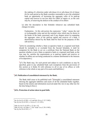 the making of a direction under sub-clause (i) or sub-clause (ii) of clause
(b) for such period as the Bank considers reasonable to give the scheduled
bank an opportunity of increasing the aggregate value of its paid-up
capital and reserves to not less than five lakhs of rupees or, as the case
may be, of removing the defects in the conduct of its affairs:
(c) alter the description in that Schedule whenever any scheduled bank
changes its name.
Explanation.– In this sub-section the expression ‘‘value’’ means the real
or exchangeable value and not the nominal value which may be shown in
the books of the bank concerned; and if any dispute arises in computing
the aggregate value of the paid-up capital and reserves of a bank, a
determination thereof by the Bank shall be final for the purposes of this
sub-section.]
1
[(6A) In considering whether a State co-operative bank or a regional rural bank
should be included in or excluded from the Second Schedule, it shall be
competent for the Bank to act on a certificate from the National Bank on the
question whether or not a State co-operative bank or a regional rural bank, as the
case may be, satisfies the requirements as to paid-up capital and reserves or
whether its affairs are not being conducted in a manner detrimental to the interests
of its depositors.]
2
[(7) The Bank may, for such period and subject to such conditions as may be
specified, grant to any scheduled bank such exemptions from the provisions of
this section as it thinks fit with reference to all or any of its offices or with
reference to the whole or any part of its assets and liabilities.]
3
[43. Publication of consolidated statement by the Bank.
The Bank shall cause to be published each 4
[fortnight] a consolidated statement
showing the aggregate liabilities and assets of all the scheduled banks together,
based on the returns and information received under this Act or any other law for
the time being in force.]
5
[43A. Protection of action taken in good faith.
1
Ins. by Act 61 of 1981, s. 61 and Sch. II (w.e.f. 12-7-1982).
2
Ins. by Act 32 of 1951, s. 16 (w.e.f. 1-11-1951).
3
Subs. by Act 51 of 1974, s. 12, for s. 43.
4
Subs. by Act 1 of 1984, s. 7, for “week” (w.e.f. 29-3-1985).
5
Ins. by Act 54 of 1953, s. 7.
58
 