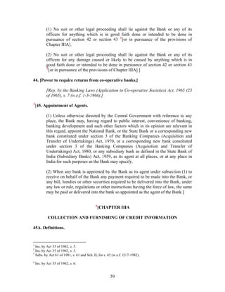 (1) No suit or other legal proceeding shall lie against the Bank or any of its
officers for anything which is in good faith done or intended to be done in
pursuance of section 42 or section 43 1
[or in pursuance of the provisions of
Chapter IIIA].
(2) No suit or other legal proceeding shall lie against the Bank or any of its
officers for any damage caused or likely to be caused by anything which is in
good faith done or intended to be done in pursuance of section 42 or section 43
2
[or in pursuance of the provisions of Chapter IIIA].]
44. [Power to require returns from co-operative banks.]
[Rep. by the Banking Laws (Application to Co-operative Societies) Act, 1965 (23
of 1965), s. 7 (w.e.f. 1-3-1966).]
3
[45. Appointment of Agents.
(1) Unless otherwise directed by the Central Government with reference to any
place, the Bank may, having regard to public interest, convenience of banking,
banking development and such other factors which in its opinion are relevant in
this regard, appoint the National Bank, or the State Bank or a corresponding new
bank constituted under section 3 of the Banking Companies (Acquisition and
Transfer of Undertakings) Act, 1970, or a corresponding new bank constituted
under section 3 of the Banking Companies (Acquisition and Transfer of
Undertakings) Act, 1980, or any subsidiary bank as defined in the State Bank of
India (Subsidiary Banks) Act, 1959, as its agent at all places, or at any place in
India for such purposes as the Bank may specify.
(2) When any bank is appointed by the Bank as its agent under subsection (1) to
receive on behalf of the Bank any payment required to be made into the Bank, or
any bill, hundies or other securities required to be delivered into the Bank, under
any law or rule, regulations or other instructions having the force of law, the same
may be paid or delivered into the bank so appointed as the agent of the Bank.]
4
[CHAPTER IIIA
COLLECTION AND FURNISHING OF CREDIT INFORMATION
45A. Definitions.
1
Ins. by Act 35 of 1962, s. 5.
2
Ins. by Act 35 of 1962, s. 5.
3
Subs. by Act 61 of 1981, s. 61 and Sch. II, for s. 45 (w.e.f. 12-7-1982).
4
Ins. by Act 35 of 1962, s. 6.
59
 