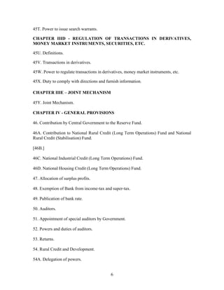 45T. Power to issue search warrants.
CHAPTER IIID - REGULATION OF TRANSACTIONS IN DERIVATIVES,
MONEY MARKET INSTRUMENTS, SECURITIES, ETC.
45U. Definitions.
45V. Transactions in derivatives.
45W. Power to regulate transactions in derivatives, money market instruments, etc.
45X. Duty to comply with directions and furnish information.
CHAPTER IIIE – JOINT MECHANISM
45Y. Joint Mechanism.
CHAPTER IV - GENERAL PROVISIONS
46. Contribution by Central Government to the Reserve Fund.
46A. Contribution to National Rural Credit (Long Term Operations) Fund and National
Rural Credit (Stabilisation) Fund.
[46B.]
46C. National Industrial Credit (Long Term Operations) Fund.
46D. National Housing Credit (Long Term Operations) Fund.
47. Allocation of surplus profits.
48. Exemption of Bank from income-tax and super-tax.
49. Publication of bank rate.
50. Auditors.
51. Appointment of special auditors by Government.
52. Powers and duties of auditors.
53. Returns.
54. Rural Credit and Development.
54A. Delegation of powers.
6
 