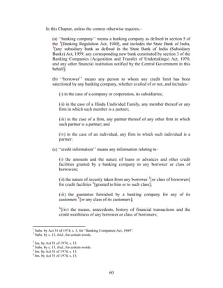 In this Chapter, unless the context otherwise requires,–
(a) ‘‘banking company’’ means a banking company as defined in section 5 of
the 1
[Banking Regulation Act, 1949], and includes the State Bank of India,
2
[any subsidiary bank as defined in the State Bank of India (Subsidiary
Banks) Act, 1959, any corresponding new bank constituted by section 3 of the
Banking Companies (Acquisition and Transfer of Undertakings) Act, 1970,
and any other financial institution notified by the Central Government in this
behalf];
(b) ‘‘borrower’’ means any person to whom any credit limit has been
sanctioned by any banking company, whether availed of or not, and includes–
(i) in the case of a company or corporation, its subsidiaries;
(ii) in the case of a Hindu Undivided Family, any member thereof or any
firm in which such member is a partner;
(iii) in the case of a firm, any partner thereof of any other firm in which
such partner is a partner; and
(iv) in the case of an individual, any firm in which such individual is a
partner;
(c) ‘‘credit information’’ means any information relating to–
(i) the amounts and the nature of loans or advances and other credit
facilities granted by a banking company to any borrower or class of
borrowers;
(ii) the nature of security taken from any borrower 3
[or class of borrowers]
for credit facilities 4
[granted to him or to such class];
(iii) the guarantee furnished by a banking company for any of its
customers 5
[or any class of its customers];
6
[(iv) the means, antecedents, history of financial transactions and the
credit worthiness of any borrower or class of borrowers;
1
Subs. by Act 51 of 1974, s. 3, for “Banking Companies Act, 1949”.
2
Subs. by s. 13, ibid., for certain words.
3
Ins. by Act 51 of 1974, s. 13.
4
Subs. by s. 13, ibid., for certain words.
5
Ins. by Act 51 of 1974, s. 13.
6
Ins. by Act 51 of 1974, s. 13.
60
 
