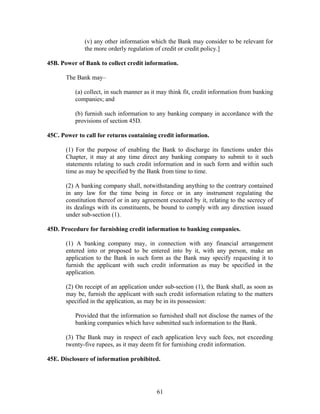 (v) any other information which the Bank may consider to be relevant for
the more orderly regulation of credit or credit policy.]
45B. Power of Bank to collect credit information.
The Bank may–
(a) collect, in such manner as it may think fit, credit information from banking
companies; and
(b) furnish such information to any banking company in accordance with the
provisions of section 45D.
45C. Power to call for returns containing credit information.
(1) For the purpose of enabling the Bank to discharge its functions under this
Chapter, it may at any time direct any banking company to submit to it such
statements relating to such credit information and in such form and within such
time as may be specified by the Bank from time to time.
(2) A banking company shall, notwithstanding anything to the contrary contained
in any law for the time being in force or in any instrument regulating the
constitution thereof or in any agreement executed by it, relating to the secrecy of
its dealings with its constituents, be bound to comply with any direction issued
under sub-section (1).
45D. Procedure for furnishing credit information to banking companies.
(1) A banking company may, in connection with any financial arrangement
entered into or proposed to be entered into by it, with any person, make an
application to the Bank in such form as the Bank may specify requesting it to
furnish the applicant with such credit information as may be specified in the
application.
(2) On receipt of an application under sub-section (1), the Bank shall, as soon as
may be, furnish the applicant with such credit information relating to the matters
specified in the application, as may be in its possession:
Provided that the information so furnished shall not disclose the names of the
banking companies which have submitted such information to the Bank.
(3) The Bank may in respect of each application levy such fees, not exceeding
twenty-five rupees, as it may deem fit for furnishing credit information.
45E. Disclosure of information prohibited.
61
 