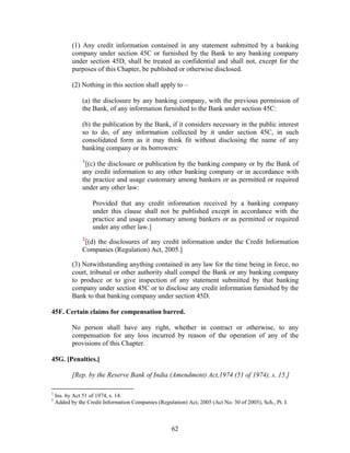 (1) Any credit information contained in any statement submitted by a banking
company under section 45C or furnished by the Bank to any banking company
under section 45D, shall be treated as confidential and shall not, except for the
purposes of this Chapter, be published or otherwise disclosed.
(2) Nothing in this section shall apply to –
(a) the disclosure by any banking company, with the previous permission of
the Bank, of any information furnished to the Bank under section 45C:
(b) the publication by the Bank, if it considers necessary in the public interest
so to do, of any information collected by it under section 45C, in such
consolidated form as it may think fit without disclosing the name of any
banking company or its borrowers:
1
[(c) the disclosure or publication by the banking company or by the Bank of
any credit information to any other banking company or in accordance with
the practice and usage customary among bankers or as permitted or required
under any other law:
Provided that any credit information received by a banking company
under this clause shall not be published except in accordance with the
practice and usage customary among bankers or as permitted or required
under any other law.]
2
[(d) the disclosures of any credit information under the Credit Information
Companies (Regulation) Act, 2005.]
(3) Notwithstanding anything contained in any law for the time being in force, no
court, tribunal or other authority shall compel the Bank or any banking company
to produce or to give inspection of any statement submitted by that banking
company under section 45C or to disclose any credit information furnished by the
Bank to that banking company under section 45D.
45F. Certain claims for compensation barred.
No person shall have any right, whether in contract or otherwise, to any
compensation for any loss incurred by reason of the operation of any of the
provisions of this Chapter.
45G. [Penalties.]
[Rep. by the Reserve Bank of India (Amendment) Act,1974 (51 of 1974), s. 15.]
1
Ins. by Act 51 of 1974, s. 14.
2
Added by the Credit Information Companies (Regulation) Act, 2005 (Act No. 30 of 2005), Sch., Pt. I.
62
 