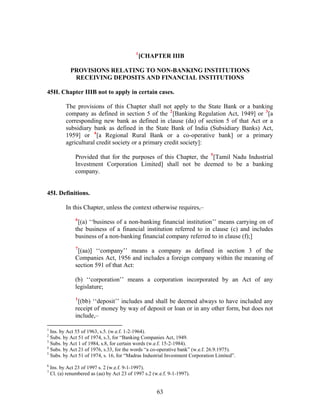 1
[CHAPTER IIIB
PROVISIONS RELATING TO NON-BANKING INSTITUTIONS
RECEIVING DEPOSITS AND FINANCIAL INSTITUTIONS
45H. Chapter IIIB not to apply in certain cases.
The provisions of this Chapter shall not apply to the State Bank or a banking
company as defined in section 5 of the 2
[Banking Regulation Act, 1949] or 3
[a
corresponding new bank as defined in clause (da) of section 5 of that Act or a
subsidiary bank as defined in the State Bank of India (Subsidiary Banks) Act,
1959] or 4
[a Regional Rural Bank or a co-operative bank] or a primary
agricultural credit society or a primary credit society]:
Provided that for the purposes of this Chapter, the 5
[Tamil Nadu Industrial
Investment Corporation Limited] shall not be deemed to be a banking
company.
45I. Definitions.
In this Chapter, unless the context otherwise requires,–
6
[(a) ‘‘business of a non-banking financial institution’’ means carrying on of
the business of a financial institution referred to in clause (c) and includes
business of a non-banking financial company referred to in clause (f);]
7
[(aa)] ‘‘company’’ means a company as defined in section 3 of the
Companies Act, 1956 and includes a foreign company within the meaning of
section 591 of that Act:
(b) ‘‘corporation’’ means a corporation incorporated by an Act of any
legislature;
1
[(bb) ‘‘deposit’’ includes and shall be deemed always to have included any
receipt of money by way of deposit or loan or in any other form, but does not
include,–
1
Ins. by Act 55 of 1963, s.5. (w.e.f. 1-2-1964).
2
Subs. by Act 51 of 1974, s.3, for “Banking Companies Act, 1949.
3
Subs. by Act 1 of 1984, s.8, for certain words (w.e.f. 15-2-1984).
4
Subs. by Act 21 of 1976, s.33, for the words “a co-operative bank” (w.e.f. 26.9.1975).
5
Subs. by Act 51 of 1974, s. 16, for “Madras Industrial Investment Corporation Limited”.
6
Ins. by Act 23 of 1997 s. 2 (w.e.f. 9-1-1997).
7
Cl. (a) renumbered as (aa) by Act 23 of 1997 s.2 (w.e.f. 9-1-1997).
63
 