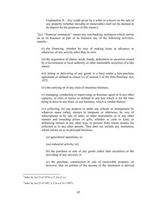 Explanation II.– Any credit given by a seller to a buyer on the sale of
any property (whether movable or immovable) shall not be deemed to
be deposit for the purposes of this clause;]
1
[(c) ‘‘financial institution’’ means any non-banking institution which carries
on as its business or part of its business any of the following activities,
namely:–
(i) the financing, whether by way of making loans or advances or
otherwise, of any activity other than its own:
(ii) the acquisition of shares, stock, bonds, debentures or securities issued
by a Government or local authority or other marketable securities of a like
nature:
(iii) letting or delivering of any goods to a hirer under a hire-purchase
agreement as defined in clause (c) of section 2 of the Hire-Purchase Act,
1972:
(iv) the carrying on of any class of insurance business;
(v) managing, conducting or supervising, as foreman, agent or in any other
capacity, of chits or kuries as defined in any law which is for the time
being in force in any State, or any business, which is similar thereto;
(vi) collecting, for any purpose or under any scheme or arrangement by
whatever name called, monies in lumpsum or otherwise, by way of
subscriptions or by sale of units, or other instruments or in any other
manner and awarding prizes or gifts, whether in cash or kind, or
disbursing monies in any other way, to persons from whom monies are
collected or to any other person, 2
[but does not include any institution,
which carries on as its principal business,–
(a) agricultural operations; or
(aa) industrial activity; or]
(b) the purchase or sale of any goods (other than securities) or the
providing of any services; or
(c) the purchase, construction or sale of immovable property, so
however, that no portion of the income of the institution is derived
1
Subs. by Act 51 of 1974, s.17, for cl. (c)
2
Subs. by Act 23 of 1997, s. 2 (w.e.f. 9-1-1997).
65
 