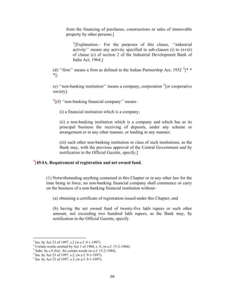 from the financing of purchases, constructions or sales of immovable
property by other persons;]
1
[Explanation.– For the purposes of this clause, ‘‘industrial
activity’’ means any activity specified in sub-clauses (i) to (xviii)
of clause (c) of section 2 of the Industrial Development Bank of
India Act, 1964;]
(d) ‘‘firm’’ means a firm as defined in the Indian Partnership Act, 1932 2
[* *
*];
(e) ‘‘non-banking institution’’ means a company, corporation 3
[or cooperative
society].
4
[(f) ‘‘non-banking financial company’’ means–
(i) a financial institution which is a company;
(ii) a non-banking institution which is a company and which has as its
principal business the receiving of deposits, under any scheme or
arrangement or in any other manner, or lending in any manner;
(iii) such other non-banking institution or class of such institutions, as the
Bank may, with the previous approval of the Central Government and by
notification in the Official Gazette, specify;]
5
[45-IA. Requirement of registration and net owned fund.
(1) Notwithstanding anything contained in this Chapter or in any other law for the
time being in force, no non-banking financial company shall commence or carry
on the business of a non-banking financial institution without–
(a) obtaining a certificate of registration issued under this Chapter; and
(b) having the net owned fund of twenty-five lakh rupees or such other
amount, not exceeding two hundred lakh rupees, as the Bank may, by
notification in the Official Gazette, specify.
1
Ins. by Act 23 of 1997, s.2 (w.e.f. 9-1-1997).
2
Certain words omitted by Act 1 of 1984, s. 9, (w.e.f. 15-2-1984).
3
Subs. by s.9 ibid., for certain words (w.e.f. 15-2-1984).
4
Ins. by Act 23 of 1997, s.2, (w.e.f. 9-1-1997).
5
Ins. by Act 23 of 1997, s.3, (w.e.f. 9-1-1997).
66
 