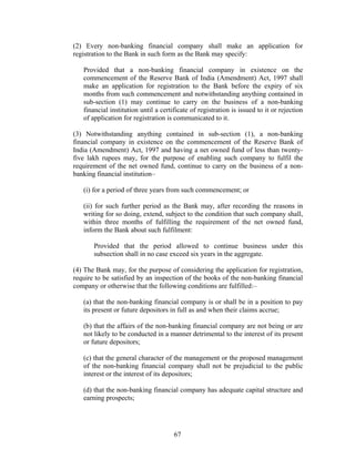 (2) Every non-banking financial company shall make an application for
registration to the Bank in such form as the Bank may specify:
Provided that a non-banking financial company in existence on the
commencement of the Reserve Bank of India (Amendment) Act, 1997 shall
make an application for registration to the Bank before the expiry of six
months from such commencement and notwithstanding anything contained in
sub-section (1) may continue to carry on the business of a non-banking
financial institution until a certificate of registration is issued to it or rejection
of application for registration is communicated to it.
(3) Notwithstanding anything contained in sub-section (1), a non-banking
financial company in existence on the commencement of the Reserve Bank of
India (Amendment) Act, 1997 and having a net owned fund of less than twenty-
five lakh rupees may, for the purpose of enabling such company to fulfil the
requirement of the net owned fund, continue to carry on the business of a non-
banking financial institution–
(i) for a period of three years from such commencement; or
(ii) for such further period as the Bank may, after recording the reasons in
writing for so doing, extend, subject to the condition that such company shall,
within three months of fulfilling the requirement of the net owned fund,
inform the Bank about such fulfilment:
Provided that the period allowed to continue business under this
subsection shall in no case exceed six years in the aggregate.
(4) The Bank may, for the purpose of considering the application for registration,
require to be satisfied by an inspection of the books of the non-banking financial
company or otherwise that the following conditions are fulfilled:–
(a) that the non-banking financial company is or shall be in a position to pay
its present or future depositors in full as and when their claims accrue;
(b) that the affairs of the non-banking financial company are not being or are
not likely to be conducted in a manner detrimental to the interest of its present
or future depositors;
(c) that the general character of the management or the proposed management
of the non-banking financial company shall not be prejudicial to the public
interest or the interest of its depositors;
(d) that the non-banking financial company has adequate capital structure and
earning prospects;
67
 