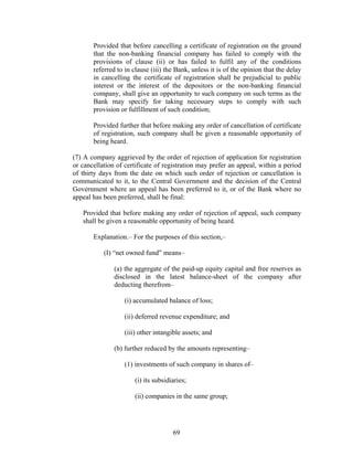 Provided that before cancelling a certificate of registration on the ground
that the non-banking financial company has failed to comply with the
provisions of clause (ii) or has failed to fulfil any of the conditions
referred to in clause (iii) the Bank, unless it is of the opinion that the delay
in cancelling the certificate of registration shall be prejudicial to public
interest or the interest of the depositors or the non-banking financial
company, shall give an opportunity to such company on such terms as the
Bank may specify for taking necessary steps to comply with such
provision or fulfillment of such condition;
Provided further that before making any order of cancellation of certificate
of registration, such company shall be given a reasonable opportunity of
being heard.
(7) A company aggrieved by the order of rejection of application for registration
or cancellation of certificate of registration may prefer an appeal, within a period
of thirty days from the date on which such order of rejection or cancellation is
communicated to it, to the Central Government and the decision of the Central
Government where an appeal has been preferred to it, or of the Bank where no
appeal has been preferred, shall be final:
Provided that before making any order of rejection of appeal, such company
shall be given a reasonable opportunity of being heard.
Explanation.– For the purposes of this section,–
(I) “net owned fund” means–
(a) the aggregate of the paid-up equity capital and free reserves as
disclosed in the latest balance-sheet of the company after
deducting therefrom–
(i) accumulated balance of loss;
(ii) deferred revenue expenditure; and
(iii) other intangible assets; and
(b) further reduced by the amounts representing–
(1) investments of such company in shares of–
(i) its subsidiaries;
(ii) companies in the same group;
69
 