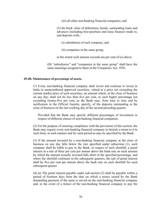 (iii) all other non-banking financial companies; and
(2) the book value of debentures, bonds, outstanding loans and
advances (including hire-purchase and lease finance) made to,
and deposits with,–
(i) subsidiaries of such company; and
(ii) companies in the same group,
to the extent such amount exceeds ten per cent of (a) above.
(II) “subsidiaries” and “companies in the same group” shall have the
same meanings assigned to them in the Companies Act, 1956.
45-IB. Maintenance of percentage of assets.
(1) Every non-banking financial company shall invest and continue to invest in
India in unencumbered approved securities, valued at a price not exceeding the
current market price of such securities, an amount which, at the close of business
on any day, shall not be less than five per cent, or such higher percentage not
exceeding twenty-five per cent, as the Bank may, from time to time and by
notification in the Official Gazette, specify, of the deposits outstanding at the
close of business on the last working day of the second preceding quarter:
Provided that the Bank may specify different percentages of investment in
respect of different classes of non-banking financial companies.
(2) For the purpose of ensuring compliance with the provisions of this section, the
Bank may require every non-banking financial company to furnish a return to it in
such form, in such manner and for such period as may be specified by the Bank.
(3) If the amount invested by a non-banking financial company at the close of
business on any day falls below the rate specified under subsection (1), such
company shall be liable to pay to the Bank, in respect of such shortfall, a penal
interest at a rate of three per cent per annum above the bank rate on such amount
by which the amount actually invested falls short of the specified percentage, and
where the shortfall continues in the subsequent quarters, the rate of penal interest
shall be five per cent per annum above the bank rate on such shortfall for each
subsequent quarter.
(4) (a) The penal interest payable under sub-section (3) shall be payable within a
period of fourteen days from the date on which a notice issued by the Bank
demanding payment of the same is served on the non-banking financial company
and, in the event of a failure of the non-banking financial company to pay the
70
 