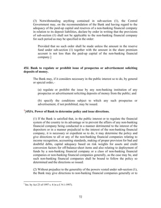 (3) Notwithstanding anything contained in sub-section (1), the Central
Government may, on the recommendation of the Bank and having regard to the
adequacy of the paid-up capital and reserves of a non-banking financial company
in relation to its deposit liabilities, declare by order in writing that the provisions
of sub-section (1) shall not be applicable to the non-banking financial company
for such period as may be specified in the order:
Provided that no such order shall be made unless the amount in the reserve
fund under sub-section (1) together with the amount in the share premium
account is not less than the paid-up capital of the non-banking financial
company.]
45J. Bank to regulate or prohibit issue of prospectus or advertisement soliciting
deposits of money.
The Bank may, if it considers necessary in the public interest so to do, by general
or special order,–
(a) regulate or prohibit the issue by any non-banking institution of any
prospectus or advertisement soliciting deposits of money from the public; and
(b) specify the conditions subject to which any such prospectus or
advertisement, if not prohibited, may be issued.
1
[45JA. Power of Bank to determine policy and issue directions.
(1) If the Bank is satisfied that, in the public interest or to regulate the financial
system of the country to its advantage or to prevent the affairs of any non-banking
financial company being conducted in a manner detrimental to the interest of the
depositors or in a manner prejudicial to the interest of the non-banking financial
company, it is necessary or expedient so to do, it may determine the policy and
give directions to all or any of the non-banking financial companies relating to
income recognition, accounting standards, making of proper provision for bad and
doubtful debts, capital adequacy based on risk weights for assets and credit
conversion factors for off-balance-sheet items and also relating to deployment of
funds by a non-banking financial company or a class of non-banking financial
companies or non-banking financial companies generally, as the case may be, and
such non-banking financial companies shall be bound to follow the policy so
determined and the directions so issued.
(2) Without prejudice to the generality of the powers vested under sub-section (1),
the Bank may give directions to non-banking financial companies generally or to
1
Ins. by Act 23 of 1997 s. 4 (w.e.f. 9-1-1997).
72
 