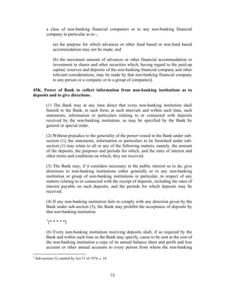 a class of non-banking financial companies or to any non-banking financial
company in particular as to–,
(a) the purpose for which advances or other fund based or non-fund based
accommodation may not be made; and
(b) the maximum amount of advances or other financial accommodation or
investment in shares and other securities which, having regard to the paid-up
capital, reserves and deposits of the non-banking financial company and other
relevant considerations, may be made by that non-banking financial company
to any person or a company or to a group of companies].
45K. Power of Bank to collect information from non-banking institutions as to
deposits and to give directions.
(1) The Bank may at any time direct that every non-banking institution shall
furnish to the Bank, in such form, at such intervals and within such time, such
statements, information or particulars relating to or connected with deposits
received by the non-banking institution, as may be specified by the Bank by
general or special order.
(2) Without prejudice to the generality of the power vested in the Bank under sub-
section (1), the statements, information or particulars to be furnished under sub-
section (1) may relate to all or any of the following matters, namely, the amount
of the deposits, the purposes and periods for which, and the rates of interest and
other terms and conditions on which, they are received.
(3) The Bank may, if it considers necessary in the public interest so to do, give
directions to non-banking institutions either generally or to any non-banking
institution or group of non-banking institutions in particular, in respect of any
matters relating to or connected with the receipt of deposits, including the rates of
interest payable on such deposits, and the periods for which deposits may be
received.
(4) If any non-banking institution fails to comply with any direction given by the
Bank under sub-section (3), the Bank may prohibit the acceptance of deposits by
that non-banking institution.
1
[* * * * *]
(6) Every non-banking institution receiving deposits shall, if so required by the
Bank and within such time as the Bank may specify, cause to be sent at the cost of
the non-banking institution a copy of its annual balance sheet and profit and loss
account or other annual accounts to every person from whom the non-banking
1
Sub-section (5) omitted by Act 51 of 1974, s. 18.
73
 