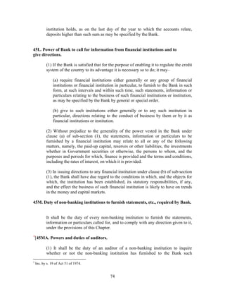 institution holds, as on the last day of the year to which the accounts relate,
deposits higher than such sum as may be specified by the Bank.
45L. Power of Bank to call for information from financial institutions and to
give directions.
(1) If the Bank is satisfied that for the purpose of enabling it to regulate the credit
system of the country to its advantage it is necessary so to do; it may–
(a) require financial institutions either generally or any group of financial
institutions or financial institution in particular, to furnish to the Bank in such
form, at such intervals and within such time, such statements, information or
particulars relating to the business of such financial institutions or institution,
as may be specified by the Bank by general or special order.
(b) give to such institutions either generally or to any such institution in
particular, directions relating to the conduct of business by them or by it as
financial institutions or institution.
(2) Without prejudice to the generality of the power vested in the Bank under
clause (a) of sub-section (1), the statements, information or particulars to be
furnished by a financial institution may relate to all or any of the following
matters, namely, the paid-up capital, reserves or other liabilities, the investments
whether in Government securities or otherwise, the persons to whom, and the
purposes and periods for which, finance is provided and the terms and conditions,
including the rates of interest, on which it is provided.
(3) In issuing directions to any financial institution under clause (b) of sub-section
(1), the Bank shall have due regard to the conditions in which, and the objects for
which, the institution has been established, its statutory responsibilities, if any,
and the effect the business of such financial institution is likely to have on trends
in the money and capital markets.
45M. Duty of non-banking institutions to furnish statements, etc., required by Bank.
It shall be the duty of every non-banking institution to furnish the statements,
information or particulars called for, and to comply with any direction given to it,
under the provisions of this Chapter.
1
[45MA. Powers and duties of auditors.
(1) It shall be the duty of an auditor of a non-banking institution to inquire
whether or not the non-banking institution has furnished to the Bank such
1
Ins. by s. 19 of Act 51 of 1974.
74
 