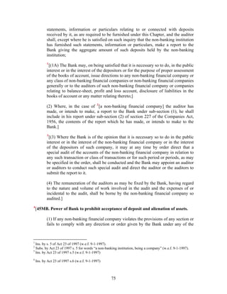 statements, information or particulars relating to or connected with deposits
received by it, as are required to be furnished under this Chapter, and the auditor
shall, except where he is satisfied on such inquiry that the non-banking institution
has furnished such statements, information or particulars, make a report to the
Bank giving the aggregate amount of such deposits held by the non-banking
institution;
1
[(1A) The Bank may, on being satisfied that it is necessary so to do, in the public
interest or in the interest of the depositors or for the purpose of proper assessment
of the books of account, issue directions to any non-banking financial company or
any class of non-banking financial companies or non-banking financial companies
generally or to the auditors of such non-banking financial company or companies
relating to balance-sheet, profit and loss account, disclosure of liabilities in the
books of account or any matter relating thereto;]
(2) Where, in the case of 2
[a non-banking financial company] the auditor has
made, or intends to make, a report to the Bank under sub-section (1), he shall
include in his report under sub-section (2) of section 227 of the Companies Act,
1956, the contents of the report which he has made, or intends to make to the
Bank.]
3
[(3) Where the Bank is of the opinion that it is necessary so to do in the public
interest or in the interest of the non-banking financial company or in the interest
of the depositors of such company, it may at any time by order direct that a
special audit of the accounts of the non-banking financial company in relation to
any such transaction or class of transactions or for such period or periods, as may
be specified in the order, shall be conducted and the Bank may appoint an auditor
or auditors to conduct such special audit and direct the auditor or the auditors to
submit the report to it.
(4) The remuneration of the auditors as may be fixed by the Bank, having regard
to the nature and volume of work involved in the audit and the expenses of or
incidental to the audit, shall be borne by the non-banking financial company so
audited.]
4
[45MB. Power of Bank to prohibit acceptance of deposit and alienation of assets.
(1) If any non-banking financial company violates the provisions of any section or
fails to comply with any direction or order given by the Bank under any of the
1
Ins. by s. 5 of Act 23 of 1997 (w.e.f. 9-1-1997).
2
Subs. by Act 23 of 1997 s. 5 for words “a non-banking institution, being a company” (w.e.f. 9-1-1997).
3
Ins. by Act 23 of 1997 s.5 (w.e.f. 9-1-1997)
4
Ins. by Act 23 of 1997 s.6 (w.e.f. 9-1-1997)
75
 