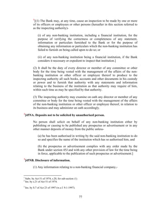1
[(1) The Bank may, at any time, cause an inspection to be made by one or more
of its officers or employees or other persons (hereafter in this section referred to
as the inspecting authority)-
(i) of any non-banking institution, including a financial institution, for the
purpose of verifying the correctness or completeness of any statement,
information or particulars furnished to the Bank or for the purpose of
obtaining any information or particulars which the non-banking institution has
failed to furnish on being called upon to do so; or
(ii) of any non-banking institution being a financial institution, if the Bank
considers it necessary or expedient to inspect that institution.]
(2) It shall be the duty of every director or member of any committee or other
body for the time being vested with the management of the affairs of the non-
banking institution or other officer or employee thereof to produce to the
inspecting authority all such books, accounts and other documents in his custody
or power and to furnish that authority with any statements and information
relating to the business of the institution as that authority may require of him,
within such time as may be specified by that authority.
(3) The inspecting authority may examine on oath any director or member of any
committee or body for the time being vested with the management of the affairs
of the non-banking institution or other officer or employee thereof, in relation to
its business and may administer an oath accordingly.
2
[45NA. Deposits not to be solicited by unauthorised person.
No person shall solicit on behalf of any non-banking institution either by
publishing or causing to be published any prospectus or advertisement or in any
other manner deposits of money from the public unless-
(a) he has been authorised in writing by the said non-banking institution to do
so and specifies the name of the institution which has so authorised him, and
(b) the prospectus or advertisement complies with any order made by the
Bank under section 45J and with any other provision of law for the time being
in force, applicable to the publication of such prospectus or advertisement.]
3
[45NB. Disclosure of information.
(1) Any information relating to a non-banking financial company,-
1
Subs. by Act 51 of 1974, s.20, for sub-section (1).
2
Ins. by s.21 of Act 51 of 1974.
3
Ins. by S.7 of Act 23 of 1997 (w.e.f. 9-1-1997).
77
 