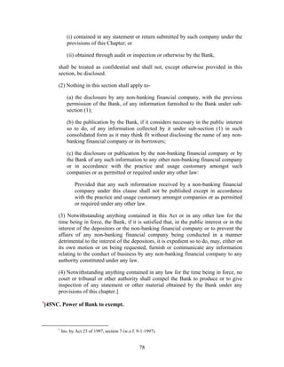 (i) contained in any statement or return submitted by such company under the
provisions of this Chapter; or
(ii) obtained through audit or inspection or otherwise by the Bank,
shall be treated as confidential and shall not, except otherwise provided in this
section, be disclosed.
(2) Nothing in this section shall apply to-
(a) the disclosure by any non-banking financial company, with the previous
permission of the Bank, of any information furnished to the Bank under sub-
section (1);
(b) the publication by the Bank, if it considers necessary in the public interest
so to do, of any information collected by it under sub-section (1) in such
consolidated form as it may think fit without disclosing the name of any non-
banking financial company or its borrowers;
(c) the disclosure or publication by the non-banking financial company or by
the Bank of any such information to any other non-banking financial company
or in accordance with the practice and usage customary amongst such
companies or as permitted or required under any other law:
Provided that any such information received by a non-banking financial
company under this clause shall not be published except in accordance
with the practice and usage customary amongst companies or as permitted
or required under any other law.
(3) Notwithstanding anything contained in this Act or in any other law for the
time being in force, the Bank, if it is satisfied that, in the public interest or in the
interest of the depositors or the non-banking financial company or to prevent the
affairs of any non-banking financial company being conducted in a manner
detrimental to the interest of the depositors, it is expedient so to do, may, either on
its own motion or on being requested, furnish or communicate any information
relating to the conduct of business by any non-banking financial company to any
authority constituted under any law.
(4) Notwithstanding anything contained in any law for the time being in force, no
court or tribunal or other authority shall compel the Bank to produce or to give
inspection of any statement or other material obtained by the Bank under any
provisions of this chapter.]
1
[45NC. Power of Bank to exempt.
1
Ins. by Act 23 of 1997, section 7 (w.e.f. 9-1-1997).
78
 
