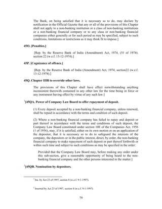 The Bank, on being satisfied that it is necessary so to do, may declare by
notification in the Official Gazette that any or all of the provisions of this Chapter
shall not apply to a non-banking institution or a class of non-banking institutions
or a non-banking financial company or to any class or non-banking financial
companies either generally or for such period as may be specified, subject to such
conditions, limitations or restrictions as it may think fit to impose.]
45O. [Penalties.]
[Rep. by the Reserve Bank of India (Amendment) Act, 1974, (51 of 1974).
section 22 (w.e.f. 13-12-1974).]
45P. [Cognizance of offence.]
[Rep. by the Reserve Bank of India (Amendment) Act, 1974, section22 (w.e.f.
13-12-1974).]
45Q. Chapter IIIB to override other laws.
The provisions of this Chapter shall have effect notwithstanding anything
inconsistent therewith contained in any other law for the time being in force or
any instrument having effect by virtue of any such law.]
1
[45QA. Power of Company Law Board to offer repayment of deposit.
(1) Every deposit accepted by a non-banking financial company, unless renewed,
shall be repaid in accordance with the terms and condition of such deposit.
(2) Where a non-banking financial company has failed to repay and deposit or
part thereof in accordance with the terms and conditions of such deposit, the
Company Law Board constituted under section 10E of the Companies Act, 1956
(1 of 1956), may, if it is satisfied, either on its own motion or on an application of
the depositor, that it is necessary so to do to safeguard the interests of the
company, the depositors or in the public interest, direct, by order, the non-banking
financial company to make repayment of such deposit or part thereof forthwith or
within such time and subject to such conditions as may be specified in the order:
Provided that the Company Law Board may, before making any order under
this sub-section, give a reasonable opportunity of being heard to the non-
banking financial company and the other persons interested in the matter.]
2
[45QB. Nomination by depositors.
1
Ins. by Act 23 of 1997, section 8 (w.e.f. 9-1-1997).
2
Inserted by Act 23 of 1997, section 8 (w.e.f. 9-1-1997).
79
 