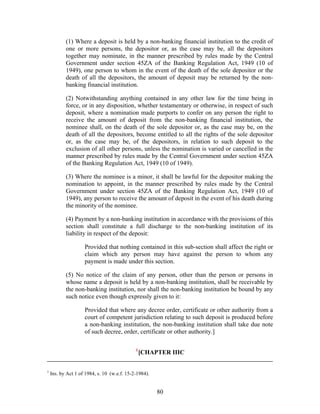 (1) Where a deposit is held by a non-banking financial institution to the credit of
one or more persons, the depositor or, as the case may be, all the depositors
together may nominate, in the manner prescribed by rules made by the Central
Government under section 45ZA of the Banking Regulation Act, 1949 (10 of
1949), one person to whom in the event of the death of the sole depositor or the
death of all the depositors, the amount of deposit may be returned by the non-
banking financial institution.
(2) Notwithstanding anything contained in any other law for the time being in
force, or in any disposition, whether testamentary or otherwise, in respect of such
deposit, where a nomination made purports to confer on any person the right to
receive the amount of deposit from the non-banking financial institution, the
nominee shall, on the death of the sole depositor or, as the case may be, on the
death of all the depositors, become entitled to all the rights of the sole depositor
or, as the case may be, of the depositors, in relation to such deposit to the
exclusion of all other persons, unless the nomination is varied or cancelled in the
manner prescribed by rules made by the Central Government under section 45ZA
of the Banking Regulation Act, 1949 (10 of 1949).
(3) Where the nominee is a minor, it shall be lawful for the depositor making the
nomination to appoint, in the manner prescribed by rules made by the Central
Government under section 45ZA of the Banking Regulation Act, 1949 (10 of
1949), any person to receive the amount of deposit in the event of his death during
the minority of the nominee.
(4) Payment by a non-banking institution in accordance with the provisions of this
section shall constitute a full discharge to the non-banking institution of its
liability in respect of the deposit:
Provided that nothing contained in this sub-section shall affect the right or
claim which any person may have against the person to whom any
payment is made under this section.
(5) No notice of the claim of any person, other than the person or persons in
whose name a deposit is held by a non-banking institution, shall be receivable by
the non-banking institution, nor shall the non-banking institution be bound by any
such notice even though expressly given to it:
Provided that where any decree order, certificate or other authority from a
court of competent jurisdiction relating to such deposit is produced before
a non-banking institution, the non-banking institution shall take due note
of such decree, order, certificate or other authority.]
1
[CHAPTER IIIC
1
Ins. by Act 1 of 1984, s. 10 (w.e.f. 15-2-1984).
80
 