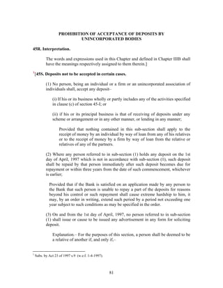 PROHIBITION OF ACCEPTANCE OF DEPOSITS BY
UNINCORPORATED BODIES
45R. Interpretation.
The words and expressions used in this Chapter and defined in Chapter IIIB shall
have the meanings respectively assigned to them therein.]
1
[45S. Deposits not to be accepted in certain cases.
(1) No person, being an individual or a firm or an unincorporated association of
individuals shall, accept any deposit–
(i) If his or its business wholly or partly includes any of the activities specified
in clause (c) of section 45-I; or
(ii) if his or its principal business is that of receiving of deposits under any
scheme or arrangement or in any other manner, or lending in any manner;
Provided that nothing contained in this sub-section shall apply to the
receipt of money by an individual by way of loan from any of his relatives
or to the receipt of money by a firm by way of loan from the relative or
relatives of any of the partners.
(2) Where any person referred to in sub-section (1) holds any deposit on the 1st
day of April, 1997 which is not in accordance with sub-section (1), such deposit
shall be repaid by that person immediately after such deposit becomes due for
repayment or within three years from the date of such commencement, whichever
is earlier;
Provided that if the Bank is satisfied on an application made by any person to
the Bank that such person is unable to repay a part of the deposits for reasons
beyond his control or such repayment shall cause extreme hardship to him, it
may, by an order in writing, extend such period by a period not exceeding one
year subject to such conditions as may be specified in the order.
(3) On and from the 1st day of April, 1997, no person referred to in sub-section
(1) shall issue or cause to be issued any advertisement in any form for soliciting
deposit.
Explanation.– For the purposes of this section, a person shall be deemed to be
a relative of another if, and only if,–
1
Subs. by Act 23 of 1997 s.9 (w.e.f. 1-4-1997).
81
 