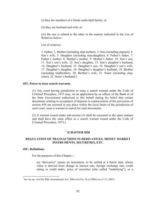 (i) they are members of a Hindu undivided family; or
(ii) they are husband and wife; or
(iii) the one is related to the other in the manner indicated in the List of
Relatives below:–
List of relatives–
1. Father, 2. Mother (including step-mother), 3. Son (including stepson), 4.
Son’s wife, 5. Daughter (including step-daughter), 6. Father’s father, 7.
Father’s mother, 8. Mother’s mother, 9. Mother’s father, 10. Son’s son,
11. Son’s son’s wife, 12. Son’s daughter, 13. Son’s daughter’s husband,
14. Daughter’s husband, 15. Daughter’s son, 16. Daughter’s son’s wife,
17. Daughter’s daughter, 18. Daughter’s daughter’s husband, 19. Brother
(including stepbrother), 20. Brother’s wife, 21. Sister (including step-
sister), 22. Sister’s husband.]
45T. Power to issue search warrants.
(1) Any court having jurisdiction to issue a search warrant under the Code of
Criminal Procedure, 1973 may, on an application by an officer of the Bank or of
the State Government authorised in this behalf stating his belief that certain
documents relating to acceptance of deposits in contravention of the provisions of
section 45S are secreted in any place within the local limits of the jurisdiction of
such court, issue a warrant to search for such documents.
(2) A warrant issued under sub-section (1) shall be executed in the same manner
and shall have the same effect as a search warrant issued under the Code of
Criminal Procedure, 1973.]
1
[CHAPTER IIID
REGULATION OF TRANSACTIONS IN DERIVATIVES, MONEY MARKET
INSTRUMENTS, SECURITIES, ETC.
45U. Definitions.
For the purposes of this Chapter,--.
(a) "derivative" means an instrument, to be settled at a future date, whose
value is derived from change in interest rate, foreign exchange rate, credit
rating or credit index, price of securities (also called "underlying"), or a
1
Ins. by sec. 4 of the RBI (Amendment) Act, 2006 (Act No. 26 of 2006) (w.e.f. 9.1.2007).
82
 
