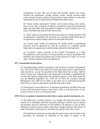 combination of more than one of them and includes interest rate swaps,
forward rate agreements, foreign currency swaps, foreign currency-rupee
swaps, foreign currency options, foreign currency-rupee options or such other
instruments as may be specified by the Bank from time to time;
(b) "money market instruments" include call or notice money, term money,
repo, reverse repo, certificate of deposit, commercial usance bill, commercial
paper and such other debt instrument of original or initial maturity up to one
year as the Bank may specify from time to time;
(c) "repo" means an instrument for borrowing funds by selling securities with
an agreement to repurchase the securities on a mutually agreed future date at
an agreed price which includes interest for the funds borrowed;
(d) "reverse repo" means an instrument for lending funds by purchasing
securities with an agreement to resell the securities on a mutually agreed
future date at an agreed price which includes interest for the funds lent;
(e) "securities" means securities of the Central Government or a State
Government or such securities of a local authority as may be specified in this
behalf by the Central Government and, for the purposes of "repo" or "reverse
repo", include corporate bonds and debentures.
45V. Transactions in derivatives.
(1) Notwithstanding anything contained in the Securities Contracts (Regulation)
Act, 1956 (42 of 1956) or any other law for the time being in force, transactions in
such derivatives, as may be specified by the Bank from time to time, shall be
valid, if at least one of the parties to the transaction is the Bank, a scheduled bank,
or such other agency falling under the regulatory purview of the Bank under the
Act, the Banking Regulation Act, 1949 (10 of 1949), the Foreign Exchange
Management Act, 1999 (42 of 1999), or any other Act or instrument having the
force of law, as may be specified by the Bank from time to time.
(2) Transactions in such derivatives, as had been specified by the Bank from time
to time, shall be deemed always to have been valid, as if the provisions of sub-
section (1) were in force at all material times.
45W. Power to regulate transactions in derivatives, money market instruments, etc.
(1) The Bank may, in public interest, or to regulate the financial system of the
country to its advantage, determine the policy relating to interest rates or interest
rate products and give directions in that behalf to all agencies or any of them,
dealing in securities, money market instruments, foreign exchange, derivatives, or
other instruments of like nature as the Bank may specify from time to time:
Provided that the directions issued under this sub-section shall not relate to the
procedure for execution or settlement of the trades in respect of the
83
 