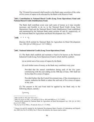 The 1
[Central Government] shall transfer to the Bank rupee securities of the value
of five crores of rupees to be allocated by the Bank to the Reserve Fund.
2
[46A. Contribution to National Rural Credit (Long Term Operations) Fund and
National Rural Credit (Stabilisation) Fund.
The Bank shall contribute every year such sums of money as it may consider
necessary and feasible to do so, to the National Rural Credit (Long Term
Operations) Fund and the National Rural Credit (Stablisation) Fund established
and maintained by the National Bank under sections 42 and 43, respectively, of
the National Bank for Agriculture and Rural Development Act, 1981.]
3
[46B. * * * *]
[Section 46-B omitted by National Bank for Agriculture & Rural Development
Act, 1981 [61 of 1981] (w.e.f. 12-7-1982).]
4
[46C. National Industrial Credit (Long Term Operations) Fund.
(1) The Bank shall establish and maintain a Fund to be known as the National
Industrial Credit (Long Term Operations) Fund to which shall be credited -
(a) an initial sum of ten crores of rupees by the Bank;
(b) such further sums of money as the Bank may contribute every year:
Provided that the annual contribution during each of the five years
commencing with the year ending on the 30th day of June, 1965 shall not
be less than five crores of rupees:
Provided further that the Central Government may, if the circumstances so
require, authorise the Bank to reduce the said sum of five crores of rupees
in any year.
(2) The amount in the said Fund shall be applied by the Bank only to the
following objects, namely:-
5
[*****]
1
Subs. by M. O. 1937, for “G.G. in C.”.
2
Subs. by Act 61 of 1981, s. 61 and Sch. II for ss. 46A and 46B (w.e.f. 12-7-1982).
3
Section 46-B omitted by National Bank for Agriculture & Rural Development Act, 1981 [61 of 1981]
(w.e.f. 12-7-1982).
4
Ins. by Act 18 of 1964, s. 38 and sch. II (w.e.f. 1-7-1964).
5
Clauses (a) and (b) omitted by the Industrial Development Bank (Transfer of Undertaking and Repeal)
Act, 2003 (Act No.53 of 2003), Sec.5. Prior to the deletion, the clauses read as under:-
86
 
