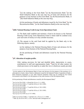 1
[(c) the making to the Exim Bank 2
[or the Reconstruction Bank 3
[or the
Small Industries Bank as the case may be,] of loans and advances for the
purposes of any business of the Exim Bank 4
[or the Reconstruction Bank, or
5
[the Small Industries Bank] as the case may be]];
(d) the purchasing of bonds and debentures issued by the Exim Bank 6
[or the
Reconstruction Bank, 7
[or the Small Industries Bank] as the case may be]].
8
[46D. National Housing Credit (Long Term Operations) Fund.
(1) The Bank shall establish and maintain a Fund to be known as the National
Housing Credit (Long Term Operations) Fund to which shall be credited every
year such sums of money as it may consider necessary.
(2) The amount in the said Fund shall be applied by the Bank only to the
following objects, namely:
(a) the making to the National Housing Bank of loans and advances for the
purpose of any business of the National Housing Bank;
(b) the purchasing of bonds and debentures issued by the National Housing
Bank.
9
[47. Allocation of surplus profits.
After making provision for bad and doubtful debts, depreciation in assets,
contributions to staff and superannuation funds 10
[and for all other matters for
which provision is to be made by or under this Act or which] are usually provided
“(a) the making to the Development Bank of loans and advances for the purpose of the purchase of, or
subscription to, stocks, shares, bonds or debentures issued by the Industrial Finance Corporation of India, a
State Financial Corporation, or any other financial institution which may be notified by the Central
Government in this behalf, or for the purposes of any other business of the Development Bank;
(b) the purchasing of bonds and debentures issued by the Development Bank;”
1
Ins. by Act 28 of 1981, s. 40 and Sch. II (w.e.f. 1-1-1982).
2
Ins. by Act 62 of 1984, s. 71 and Sch. III (w.e.f. 20-3-1985).
3
Ins. by Act 39 of 1989.
4
Ins. by Act 62 of 1984, s. 71 and Sch. III (w.e.f. 20-3-1985).
5
Ins. by Act 39 of 1989.
6
Ins. by Act 62 of 1984, s. 71 and Sch. III (w.e.f. 20-3-1985).
7
Ins. by Act 39 of 1989.
8
Ins. by Act 53 of 1987 (w.e.f. 9-7-1988).
9
Subs. by Act 62 of 1948, s. 7 and Sch. for s. 47 (w.e.f. 1-1-1949).
10
Subs. by Act 24 of 1955, s. 8, for “and such other contingencies as”.
87
 