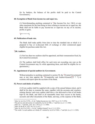 for by bankers, the balance of the profits shall be paid to the Central
Government.]
48. Exemption of Bank from income-tax and super-tax.
(1) Notwithstanding anything contained in 1
[the Income-Tax Act, 1961], or any
other enactment for the time being in force relating to income-tax or super-tax, the
Bank shall not be liable to pay income-tax or super-tax on any of its income,
profits or gains.
2
[* * * * * *]
49. Publication of bank rate.
The Bank shall make public from time to time the standard rate at which it is
prepared to buy or re-discount bills of exchange or other commercial paper
eligible for purchase under this Act.
3
[50. Auditors.
(1) Not less than two auditors shall be appointed, and their remuneration fixed, by
the Central Government.
(2) The auditors shall hold office for such term not exceeding one year as the
Central Government may fix while appointing them, and shall be eligible for re-
ppointment.]
51. Appointment of special auditors by Government.
Without prejudice to anything contained in section 50, the 4
[Central Government]
may at any time appoint the 5
[Comptroller and Auditor-General]6
[* * *] to
examine and report upon the accounts of the Bank.
52. Powers and duties of auditors.
(1) Every auditor shall be supplied with a copy of the annual balance-sheet, and it
shall be his duty to examine the same, together with the accounts and vouchers,
relating thereto; and every auditor shall have a list delivered to him of all books
kept by the Bank, and shall at all reasonable times have access to the books,
accounts and other documents of the Bank, and may, at the expense of the Bank,
1
Subs. by Act 24 of 1978, s. 8, for “Indian Income-tax Act, 1922” (w.e.f. 21-7-1978).
2
The proviso and sub-section (2) omitted by Act 62 of 1948, s. 7 and Sch. (w.e.f. 1-1-1949).
3
Subs. by s. 7 and Sch., ibid., for s. 50 (w.e.f. 1-1-1949).
4
Subs. by the M. O. 1937, for “G. G. in C.”.
5
Subs. by Act 32 of 1951, s. 18, for “Auditor-General” (w.e.f. 1-11-1951).
6
The words “or such auditors as it thinks fit” omitted by Act 62 of 1948, s. 7 and Sch. (w.e.f. 1-1-1949).
88
 